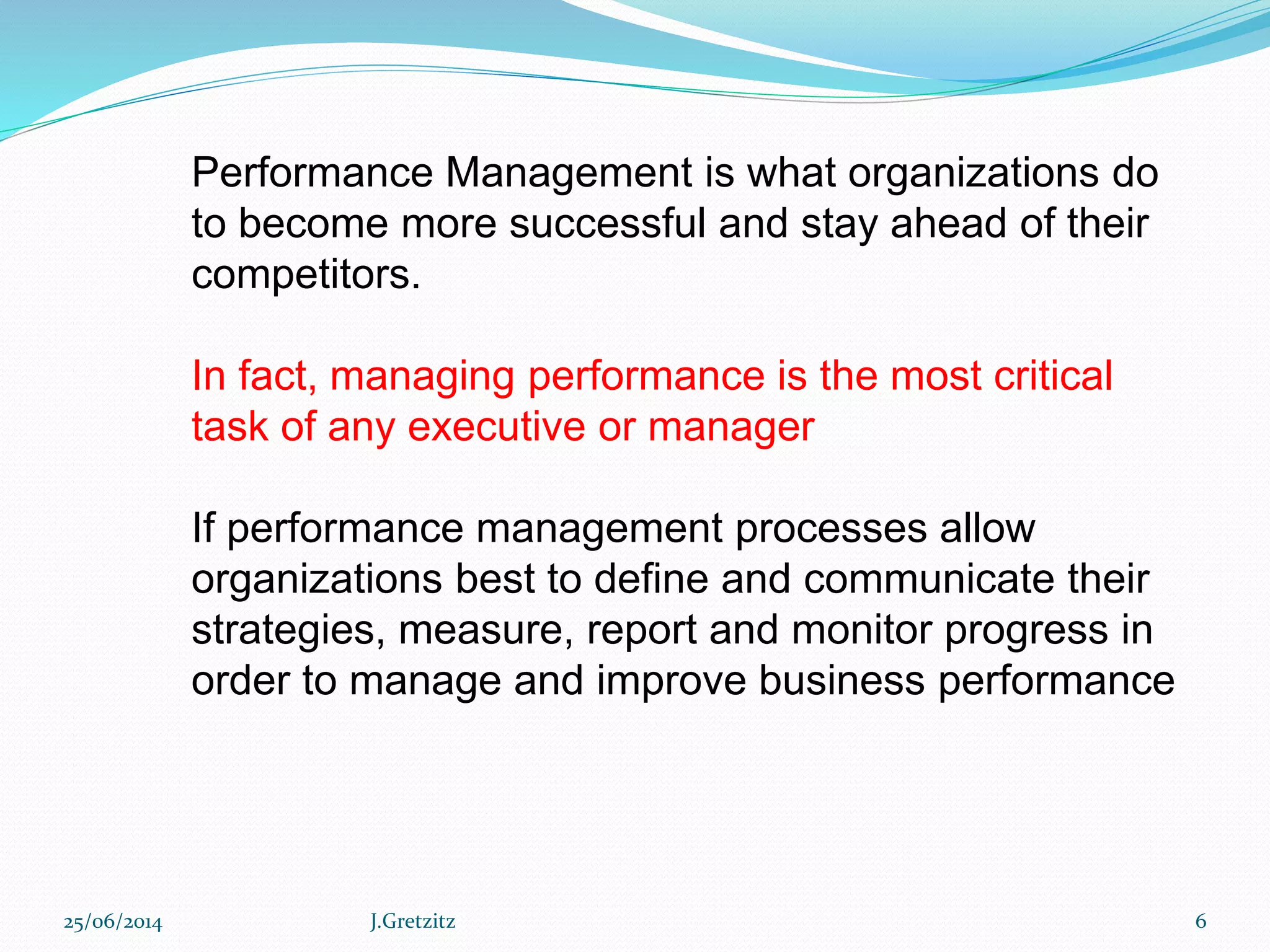 Performance Management is what organizations do
to become more successful and stay ahead of their
competitors.
In fact, managing performance is the most critical
task of any executive or manager
If performance management processes allow
organizations best to define and communicate their
strategies, measure, report and monitor progress in
order to manage and improve business performance
25/06/2014 J.Gretzitz 6
 