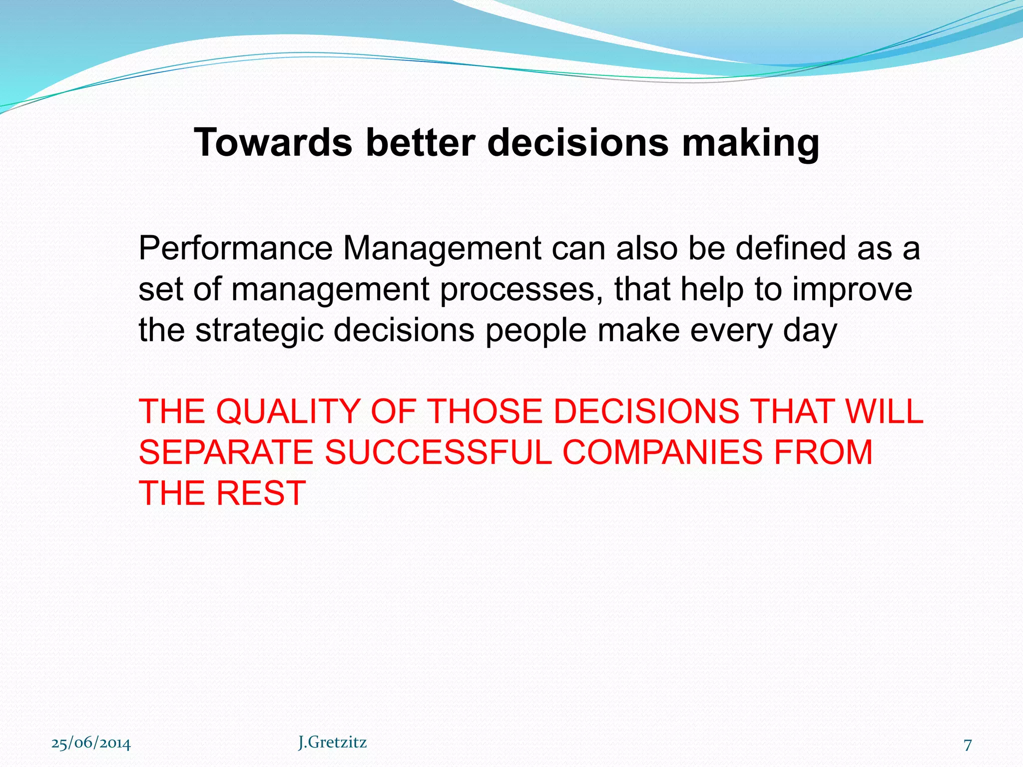 Towards better decisions making
Performance Management can also be defined as a
set of management processes, that help to improve
the strategic decisions people make every day
THE QUALITY OF THOSE DECISIONS THAT WILL
SEPARATE SUCCESSFUL COMPANIES FROM
THE REST
25/06/2014 J.Gretzitz 7
 