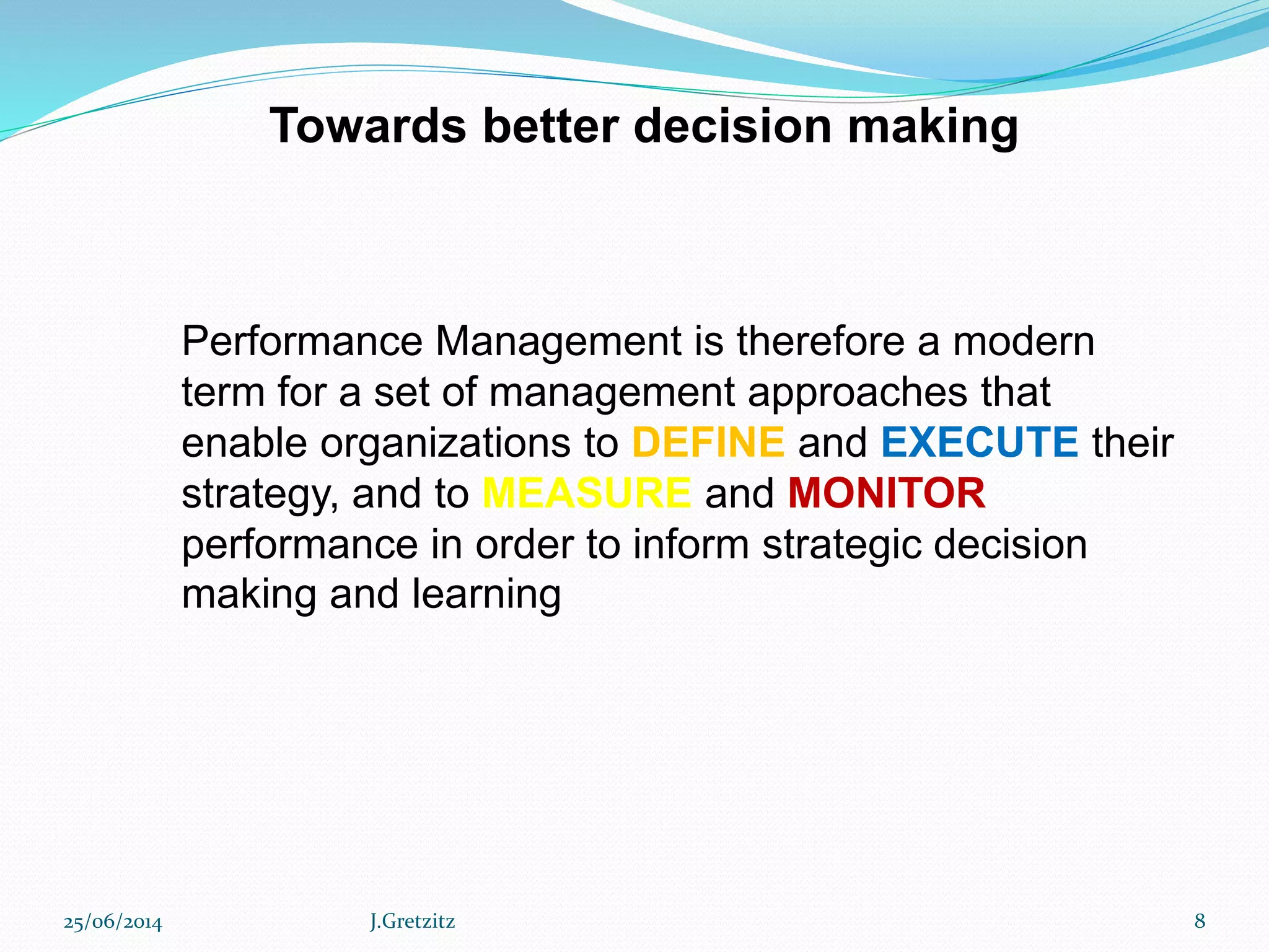 Performance Management is therefore a modern
term for a set of management approaches that
enable organizations to DEFINE and EXECUTE their
strategy, and to MEASURE and MONITOR
performance in order to inform strategic decision
making and learning
Towards better decision making
25/06/2014 J.Gretzitz 8
 