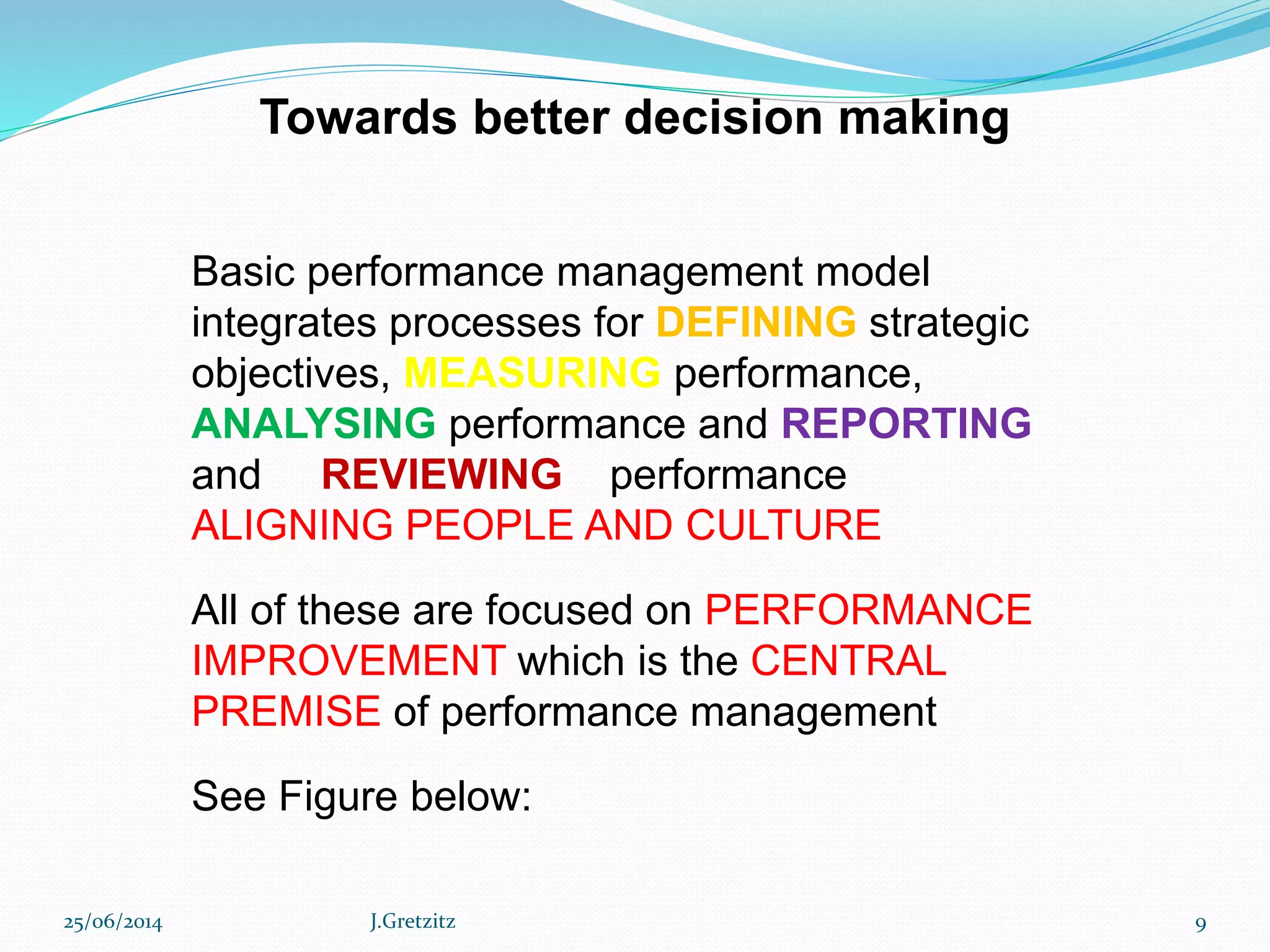 Towards better decision making
Basic performance management model
integrates processes for DEFINING strategic
objectives, MEASURING performance,
ANALYSING performance and REPORTING
and REVIEWING performance
ALIGNING PEOPLE AND CULTURE
All of these are focused on PERFORMANCE
IMPROVEMENT which is the CENTRAL
PREMISE of performance management
See Figure below:
25/06/2014 J.Gretzitz 9
 