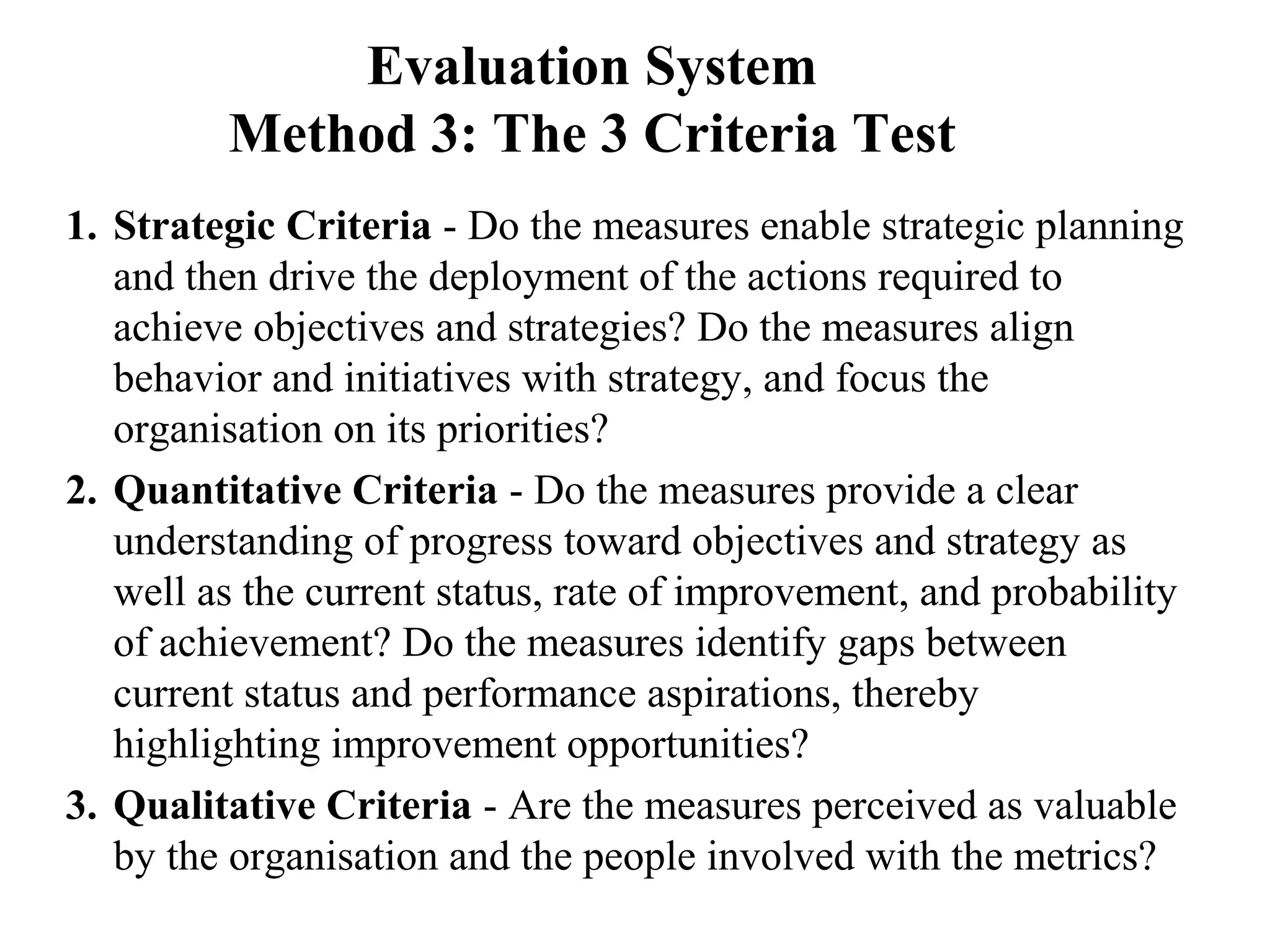 Evaluation System
Method 3: The 3 Criteria Test
1. Strategic Criteria - Do the measures enable strategic planning
and then drive the deployment of the actions required to
achieve objectives and strategies? Do the measures align
behavior and initiatives with strategy, and focus the
organisation on its priorities?
2. Quantitative Criteria - Do the measures provide a clear
understanding of progress toward objectives and strategy as
well as the current status, rate of improvement, and probability
of achievement? Do the measures identify gaps between
current status and performance aspirations, thereby
highlighting improvement opportunities?
3. Qualitative Criteria - Are the measures perceived as valuable
by the organisation and the people involved with the metrics?
 