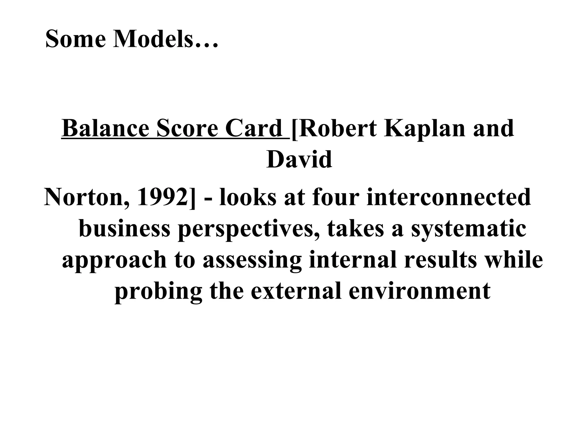 Some Models…
Balance Score Card [Robert Kaplan and
David
Norton, 1992] - looks at four interconnected
business perspectives, takes a systematic
approach to assessing internal results while
probing the external environment
 