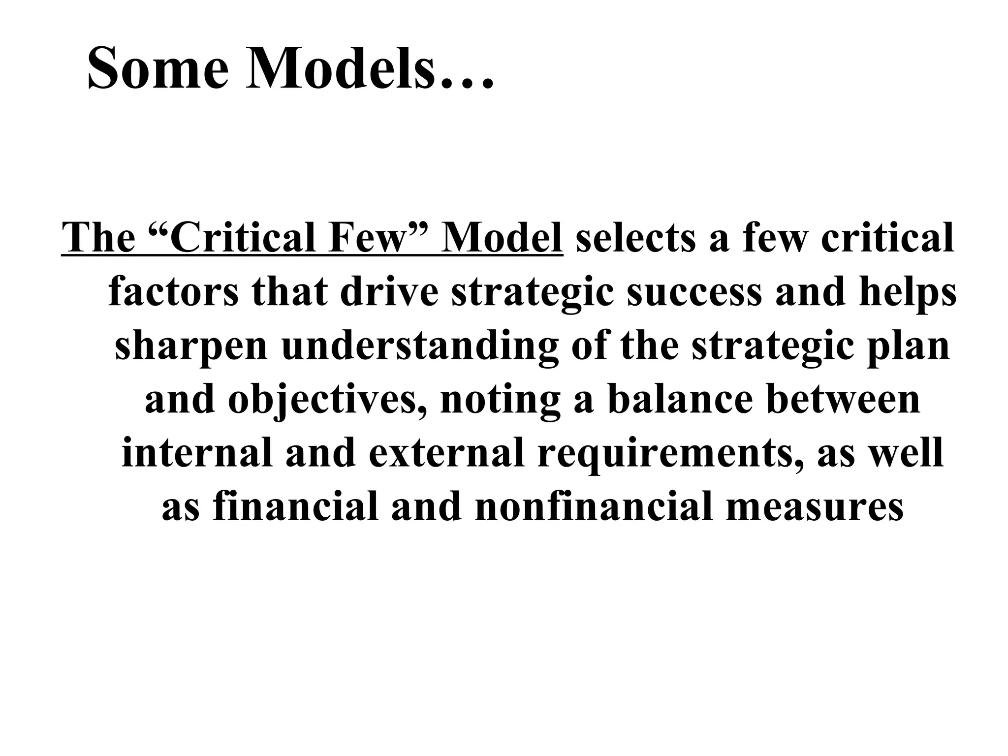 Some Models…
The “Critical Few” Model selects a few critical
factors that drive strategic success and helps
sharpen understanding of the strategic plan
and objectives, noting a balance between
internal and external requirements, as well
as financial and nonfinancial measures
 