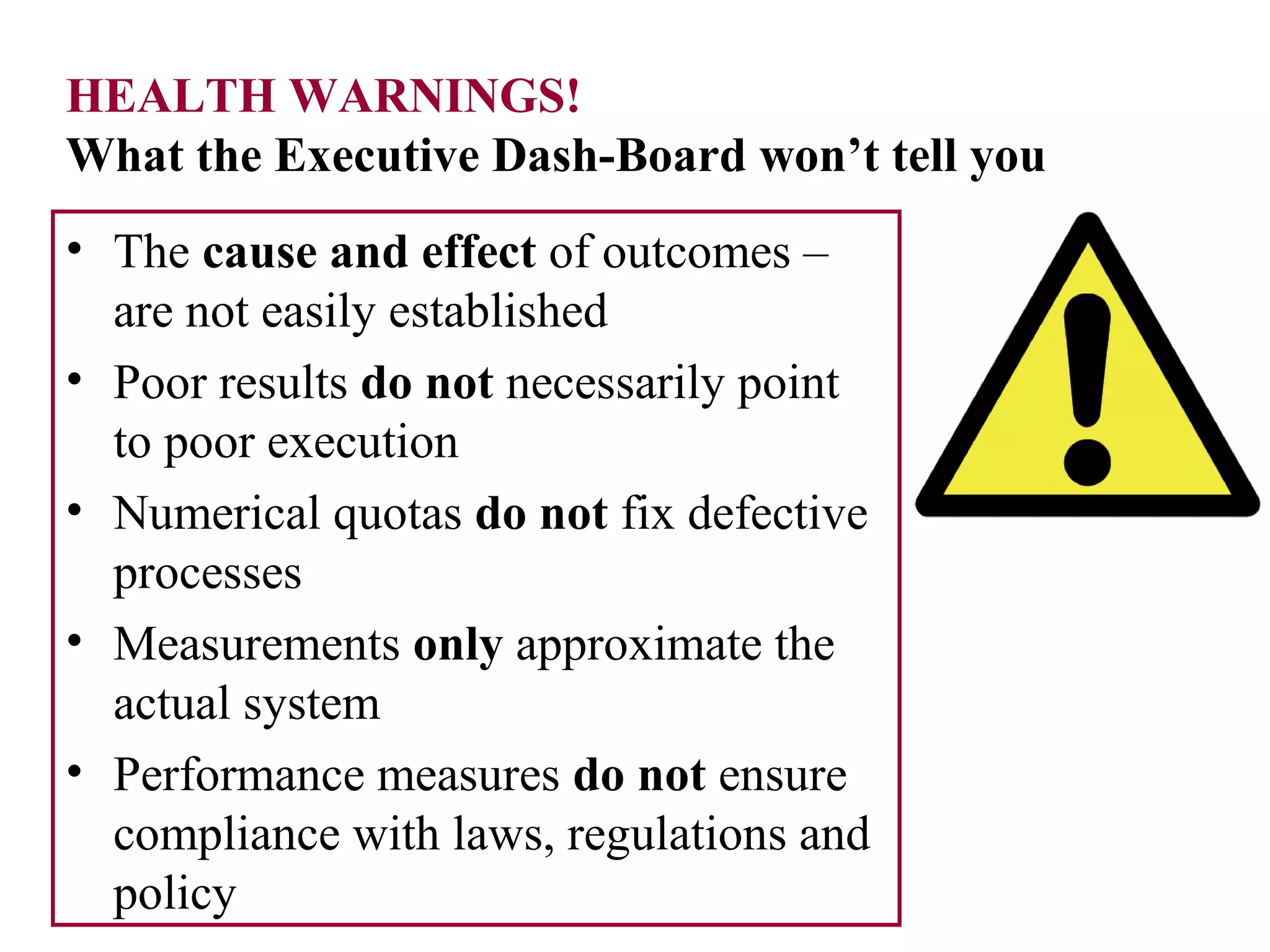 HEALTH WARNINGS!
What the Executive Dash-Board won’t tell you
• The cause and effect of outcomes –
are not easily established
• Poor results do not necessarily point
to poor execution
• Numerical quotas do not fix defective
processes
• Measurements only approximate the
actual system
• Performance measures do not ensure
compliance with laws, regulations and
policy
 