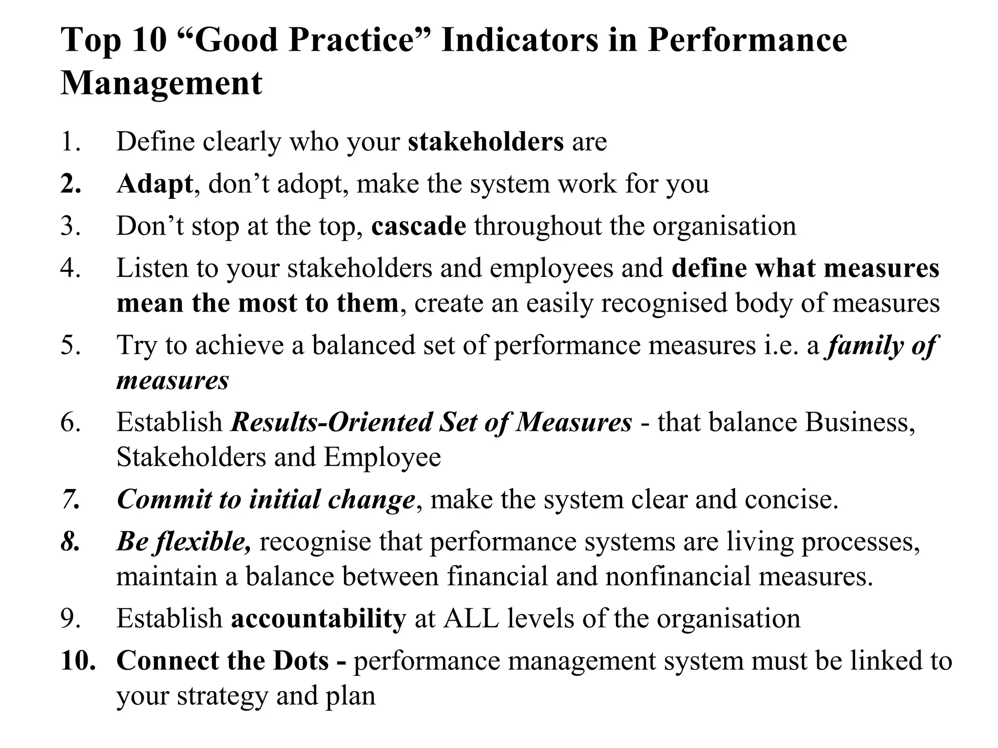 Top 10 “Good Practice” Indicators in Performance
Management
1. Define clearly who your stakeholders are
2. Adapt, don’t adopt, make the system work for you
3. Don’t stop at the top, cascade throughout the organisation
4. Listen to your stakeholders and employees and define what measures
mean the most to them, create an easily recognised body of measures
5. Try to achieve a balanced set of performance measures i.e. a family of
measures
6. Establish Results-Oriented Set of Measures - that balance Business,
Stakeholders and Employee
7. Commit to initial change, make the system clear and concise.
8. Be flexible, recognise that performance systems are living processes,
maintain a balance between financial and nonfinancial measures.
9. Establish accountability at ALL levels of the organisation
10. Connect the Dots - performance management system must be linked to
your strategy and plan
 
