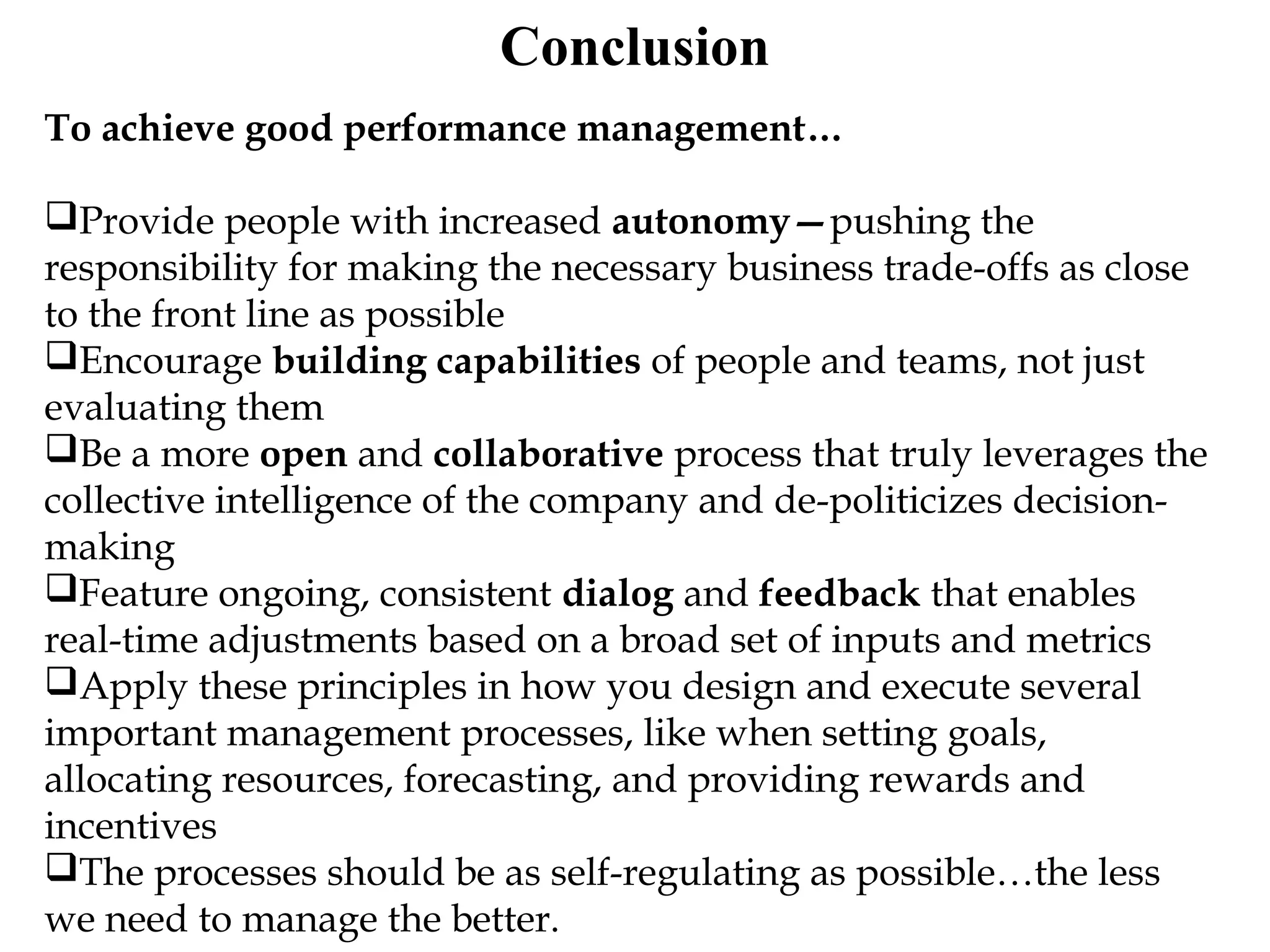 Conclusion
To achieve good performance management…
Provide people with increased autonomy—pushing the
responsibility for making the necessary business trade-offs as close
to the front line as possible
Encourage building capabilities of people and teams, not just
evaluating them
Be a more open and collaborative process that truly leverages the
collective intelligence of the company and de-politicizes decision-
making
Feature ongoing, consistent dialog and feedback that enables
real-time adjustments based on a broad set of inputs and metrics
Apply these principles in how you design and execute several
important management processes, like when setting goals,
allocating resources, forecasting, and providing rewards and
incentives
The processes should be as self-regulating as possible…the less
we need to manage the better.
 