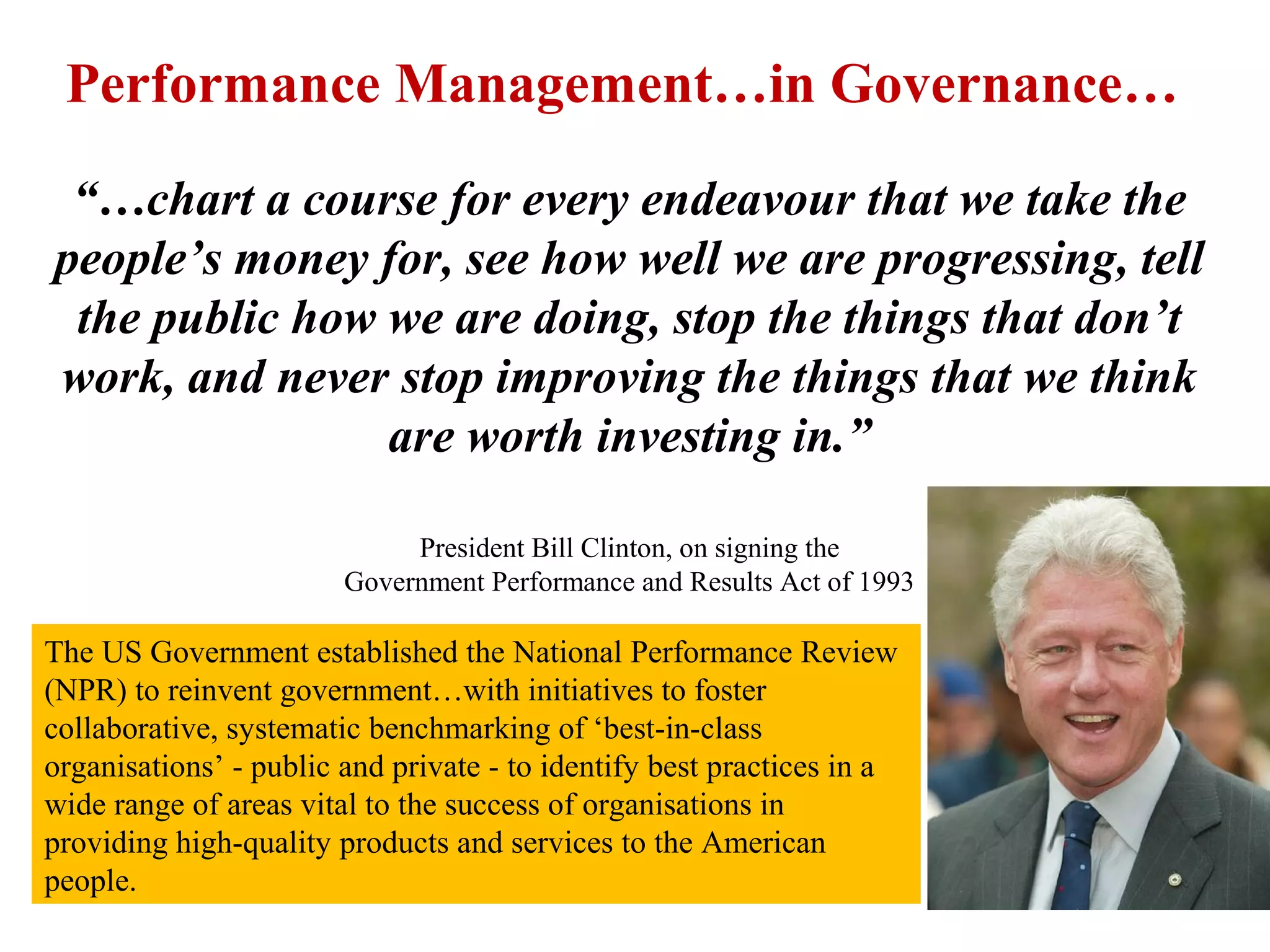 “…chart a course for every endeavour that we take the
people’s money for, see how well we are progressing, tell
the public how we are doing, stop the things that don’t
work, and never stop improving the things that we think
are worth investing in.”
President Bill Clinton, on signing the
Government Performance and Results Act of 1993
The US Government established the National Performance Review
(NPR) to reinvent government…with initiatives to foster
collaborative, systematic benchmarking of ‘best-in-class
organisations’ - public and private - to identify best practices in a
wide range of areas vital to the success of organisations in
providing high-quality products and services to the American
people.
Performance Management…in Governance…
 