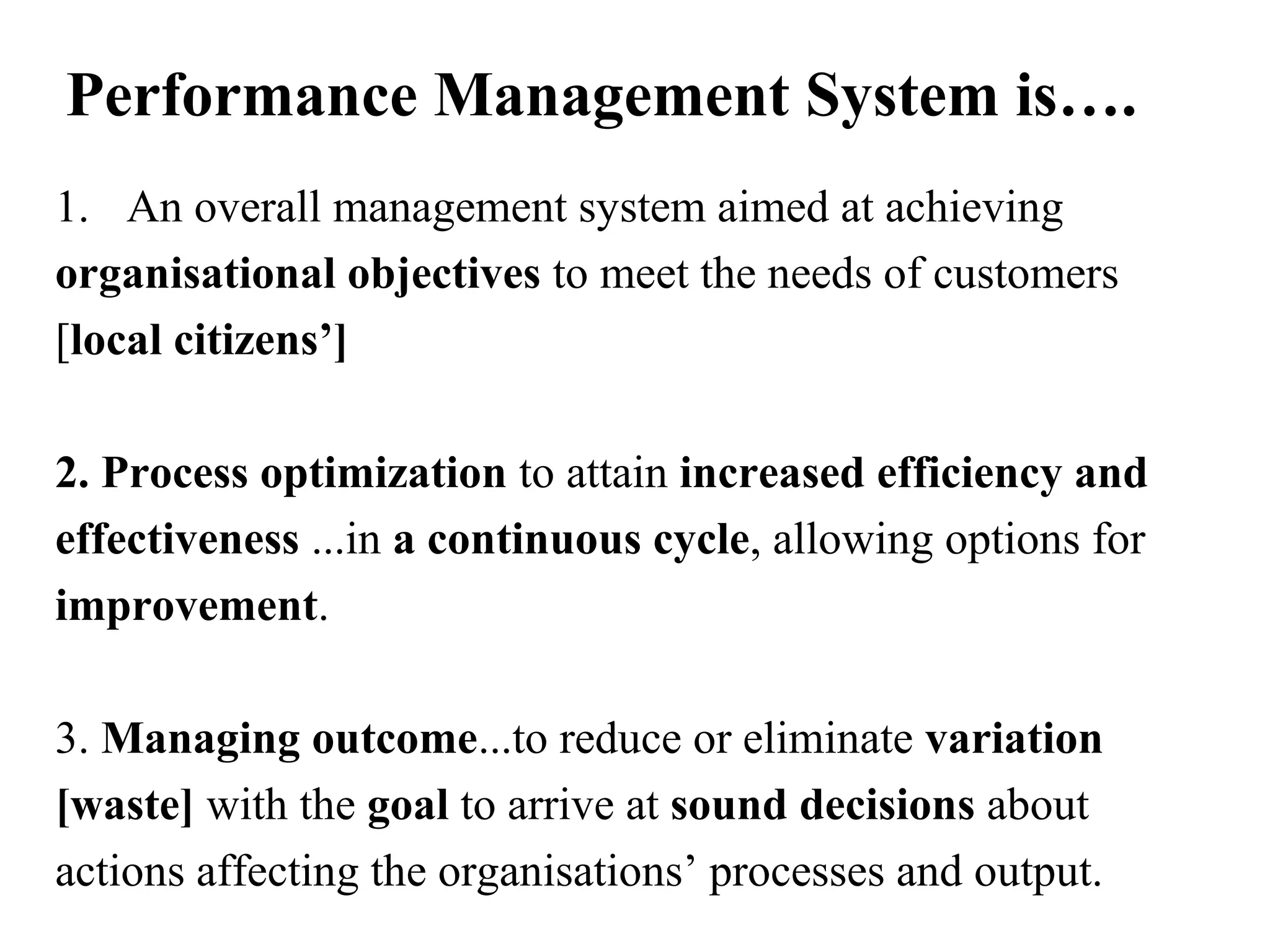 Performance Management System is….
1. An overall management system aimed at achieving
organisational objectives to meet the needs of customers
[local citizens’]
2. Process optimization to attain increased efficiency and
effectiveness ...in a continuous cycle, allowing options for
improvement.
3. Managing outcome...to reduce or eliminate variation
[waste] with the goal to arrive at sound decisions about
actions affecting the organisations’ processes and output.
 