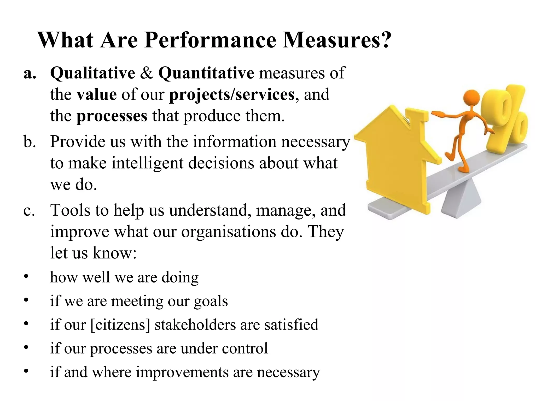 What Are Performance Measures?
a. Qualitative & Quantitative measures of
the value of our projects/services, and
the processes that produce them.
b. Provide us with the information necessary
to make intelligent decisions about what
we do.
c. Tools to help us understand, manage, and
improve what our organisations do. They
let us know:
• how well we are doing
• if we are meeting our goals
• if our [citizens] stakeholders are satisfied
• if our processes are under control
• if and where improvements are necessary
 