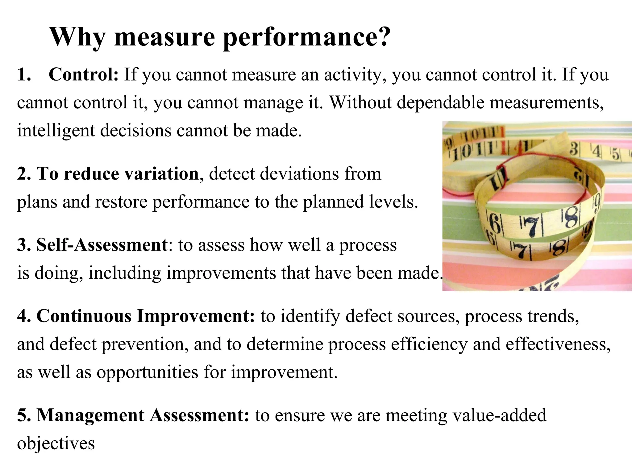 Why measure performance?
1. Control: If you cannot measure an activity, you cannot control it. If you
cannot control it, you cannot manage it. Without dependable measurements,
intelligent decisions cannot be made.
2. To reduce variation, detect deviations from
plans and restore performance to the planned levels.
3. Self-Assessment: to assess how well a process
is doing, including improvements that have been made.
4. Continuous Improvement: to identify defect sources, process trends,
and defect prevention, and to determine process efficiency and effectiveness,
as well as opportunities for improvement.
5. Management Assessment: to ensure we are meeting value-added
objectives
 