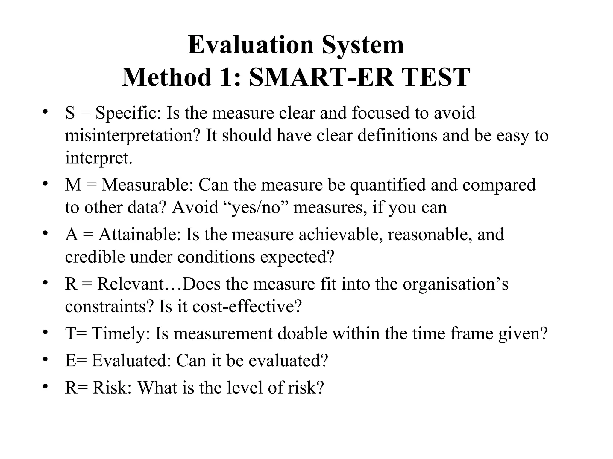 Evaluation System
Method 1: SMART-ER TEST
• S = Specific: Is the measure clear and focused to avoid
misinterpretation? It should have clear definitions and be easy to
interpret.
• M = Measurable: Can the measure be quantified and compared
to other data? Avoid “yes/no” measures, if you can
• A = Attainable: Is the measure achievable, reasonable, and
credible under conditions expected?
• R = Relevant…Does the measure fit into the organisation’s
constraints? Is it cost-effective?
• T= Timely: Is measurement doable within the time frame given?
• E= Evaluated: Can it be evaluated?
• R= Risk: What is the level of risk?
 