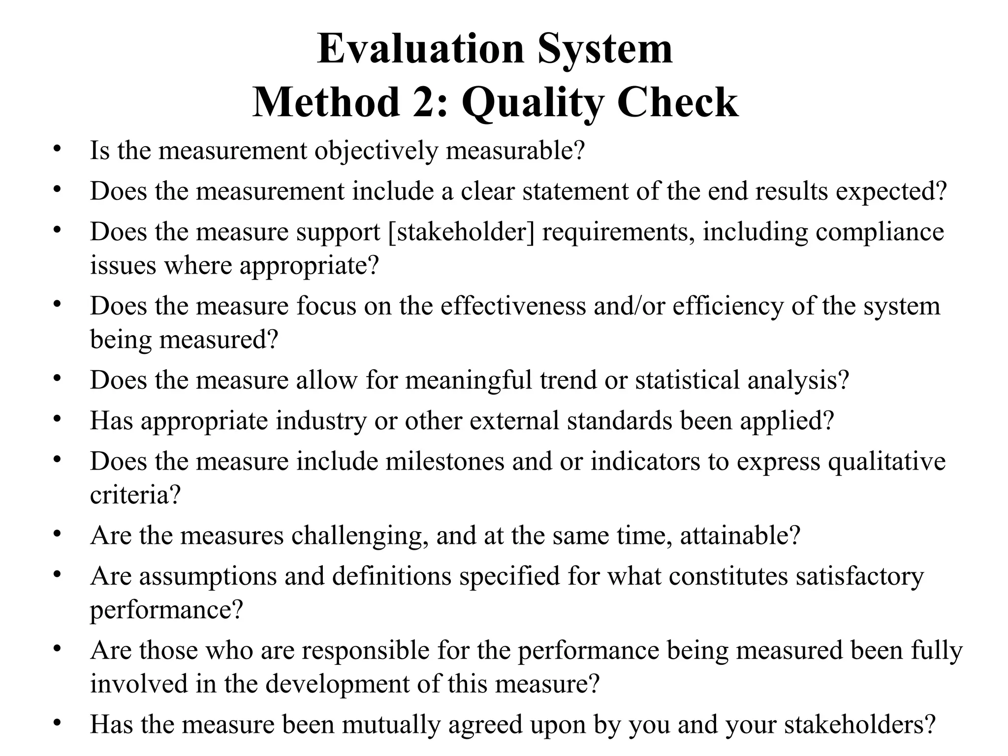 Evaluation System
Method 2: Quality Check
• Is the measurement objectively measurable?
• Does the measurement include a clear statement of the end results expected?
• Does the measure support [stakeholder] requirements, including compliance
issues where appropriate?
• Does the measure focus on the effectiveness and/or efficiency of the system
being measured?
• Does the measure allow for meaningful trend or statistical analysis?
• Has appropriate industry or other external standards been applied?
• Does the measure include milestones and or indicators to express qualitative
criteria?
• Are the measures challenging, and at the same time, attainable?
• Are assumptions and definitions specified for what constitutes satisfactory
performance?
• Are those who are responsible for the performance being measured been fully
involved in the development of this measure?
• Has the measure been mutually agreed upon by you and your stakeholders?
 