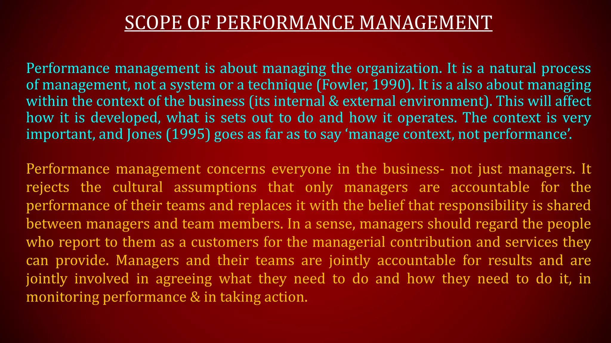 SCOPE OF PERFORMANCE MANAGEMENT
Performance management is about managing the organization. It is a natural process
of management, not a system or a technique (Fowler, 1990). It is a also about managing
within the context of the business (its internal & external environment). This will affect
how it is developed, what is sets out to do and how it operates. The context is very
important, and Jones (1995) goes as far as to say ‘manage context, not performance’.
Performance management concerns everyone in the business- not just managers. It
rejects the cultural assumptions that only managers are accountable for the
performance of their teams and replaces it with the belief that responsibility is shared
between managers and team members. In a sense, managers should regard the people
who report to them as a customers for the managerial contribution and services they
can provide. Managers and their teams are jointly accountable for results and are
jointly involved in agreeing what they need to do and how they need to do it, in
monitoring performance & in taking action.
 