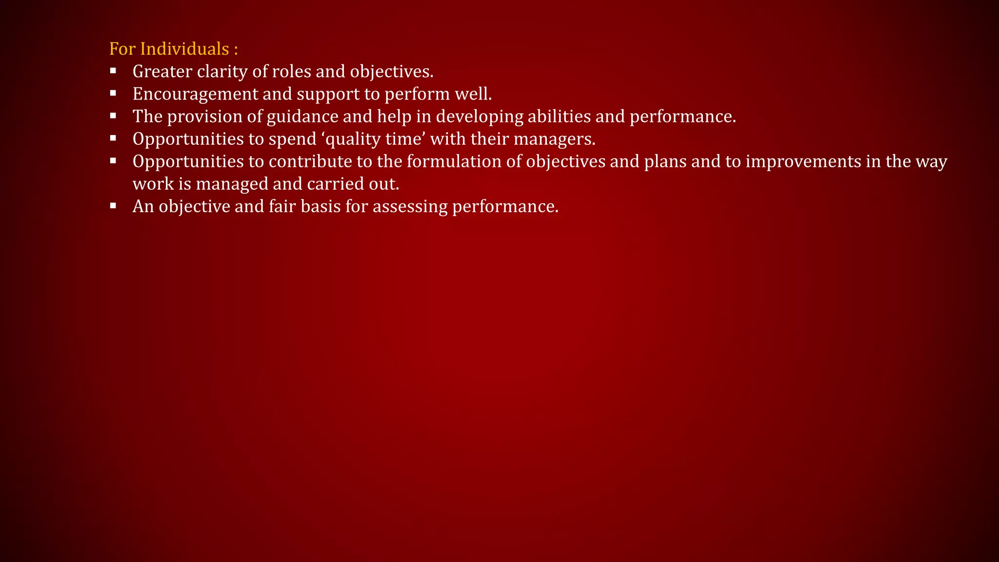 For Individuals :
 Greater clarity of roles and objectives.
 Encouragement and support to perform well.
 The provision of guidance and help in developing abilities and performance.
 Opportunities to spend ‘quality time’ with their managers.
 Opportunities to contribute to the formulation of objectives and plans and to improvements in the way
work is managed and carried out.
 An objective and fair basis for assessing performance.
 