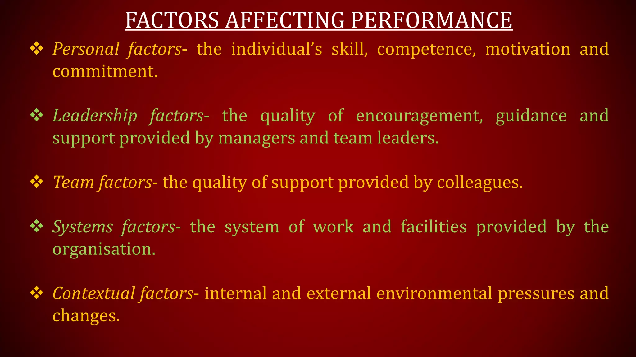 FACTORS AFFECTING PERFORMANCE
 Personal factors- the individual’s skill, competence, motivation and
commitment.
 Leadership factors- the quality of encouragement, guidance and
support provided by managers and team leaders.
 Team factors- the quality of support provided by colleagues.
 Systems factors- the system of work and facilities provided by the
organisation.
 Contextual factors- internal and external environmental pressures and
changes.
 