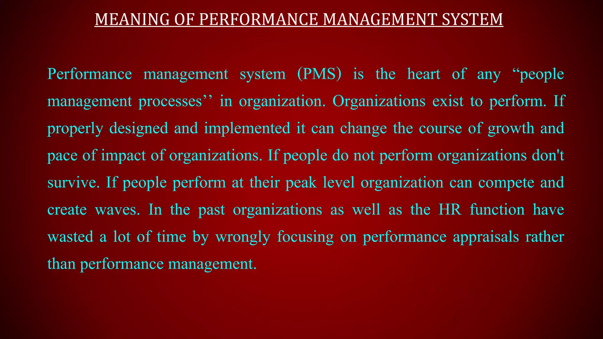 MEANING OF PERFORMANCE MANAGEMENT SYSTEM
Performance management system (PMS) is the heart of any “people
management processes’’ in organization. Organizations exist to perform. If
properly designed and implemented it can change the course of growth and
pace of impact of organizations. If people do not perform organizations don't
survive. If people perform at their peak level organization can compete and
create waves. In the past organizations as well as the HR function have
wasted a lot of time by wrongly focusing on performance appraisals rather
than performance management.
 
