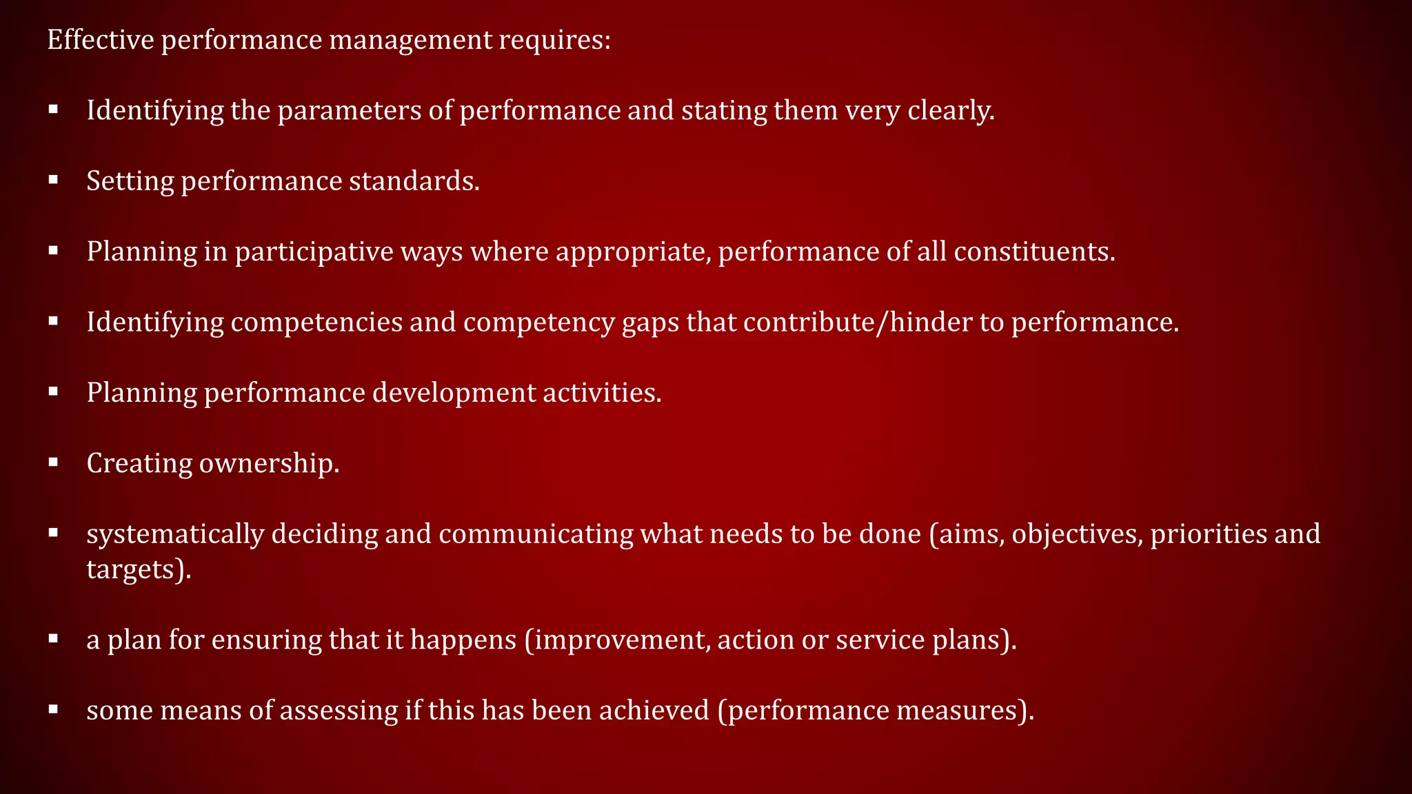Effective performance management requires:
 Identifying the parameters of performance and stating them very clearly.
 Setting performance standards.
 Planning in participative ways where appropriate, performance of all constituents.
 Identifying competencies and competency gaps that contribute/hinder to performance.
 Planning performance development activities.
 Creating ownership.
 systematically deciding and communicating what needs to be done (aims, objectives, priorities and
targets).
 a plan for ensuring that it happens (improvement, action or service plans).
 some means of assessing if this has been achieved (performance measures).
 