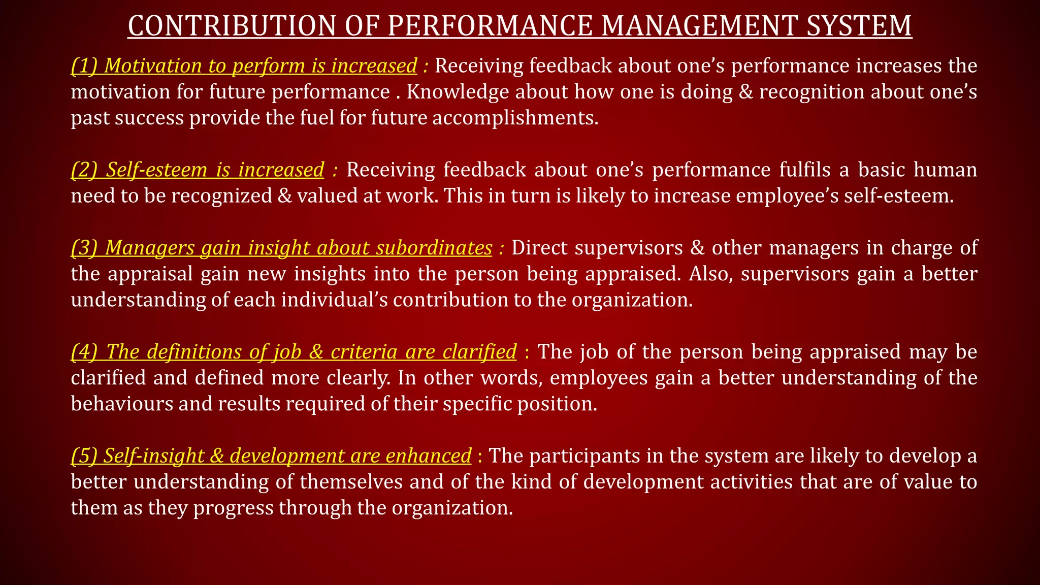 CONTRIBUTION OF PERFORMANCE MANAGEMENT SYSTEM
(1) Motivation to perform is increased : Receiving feedback about one’s performance increases the
motivation for future performance . Knowledge about how one is doing & recognition about one’s
past success provide the fuel for future accomplishments.
(2) Self-esteem is increased : Receiving feedback about one’s performance fulfils a basic human
need to be recognized & valued at work. This in turn is likely to increase employee’s self-esteem.
(3) Managers gain insight about subordinates : Direct supervisors & other managers in charge of
the appraisal gain new insights into the person being appraised. Also, supervisors gain a better
understanding of each individual’s contribution to the organization.
(4) The definitions of job & criteria are clarified : The job of the person being appraised may be
clarified and defined more clearly. In other words, employees gain a better understanding of the
behaviours and results required of their specific position.
(5) Self-insight & development are enhanced : The participants in the system are likely to develop a
better understanding of themselves and of the kind of development activities that are of value to
them as they progress through the organization.
 
