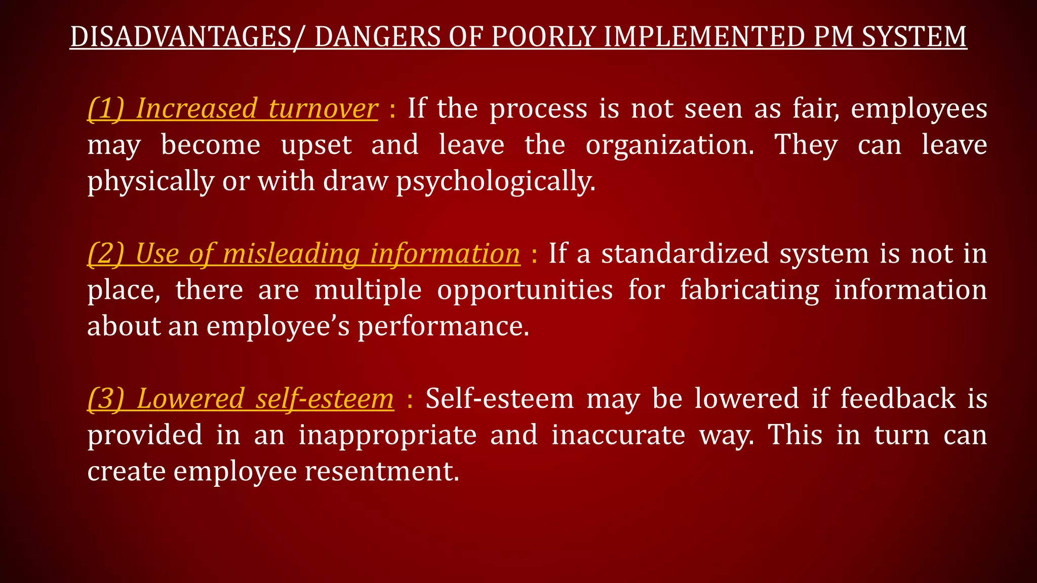 DISADVANTAGES/ DANGERS OF POORLY IMPLEMENTED PM SYSTEM
(1) Increased turnover : If the process is not seen as fair, employees
may become upset and leave the organization. They can leave
physically or with draw psychologically.
(2) Use of misleading information : If a standardized system is not in
place, there are multiple opportunities for fabricating information
about an employee’s performance.
(3) Lowered self-esteem : Self-esteem may be lowered if feedback is
provided in an inappropriate and inaccurate way. This in turn can
create employee resentment.
 