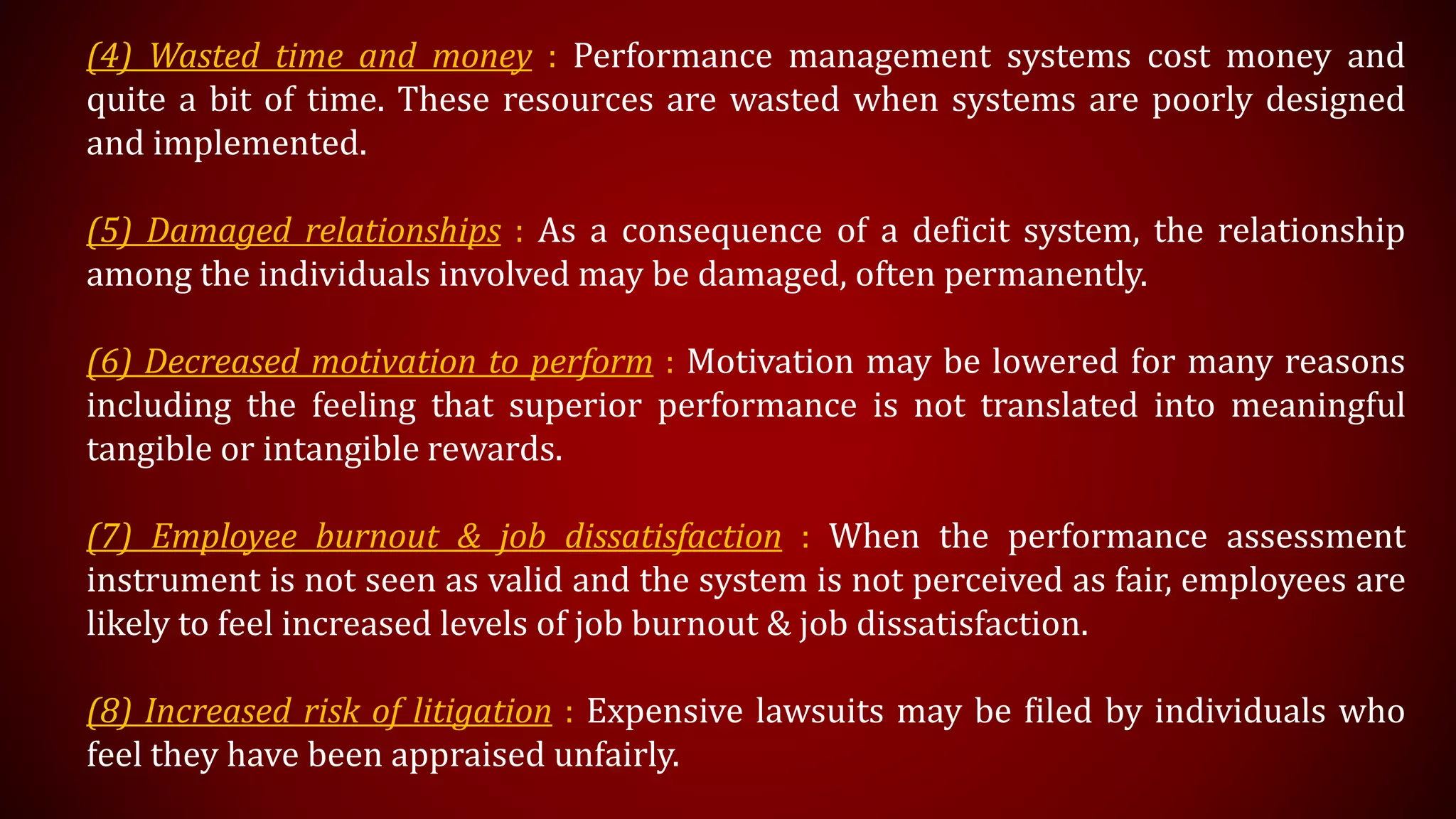 (4) Wasted time and money : Performance management systems cost money and
quite a bit of time. These resources are wasted when systems are poorly designed
and implemented.
(5) Damaged relationships : As a consequence of a deficit system, the relationship
among the individuals involved may be damaged, often permanently.
(6) Decreased motivation to perform : Motivation may be lowered for many reasons
including the feeling that superior performance is not translated into meaningful
tangible or intangible rewards.
(7) Employee burnout & job dissatisfaction : When the performance assessment
instrument is not seen as valid and the system is not perceived as fair, employees are
likely to feel increased levels of job burnout & job dissatisfaction.
(8) Increased risk of litigation : Expensive lawsuits may be filed by individuals who
feel they have been appraised unfairly.
 