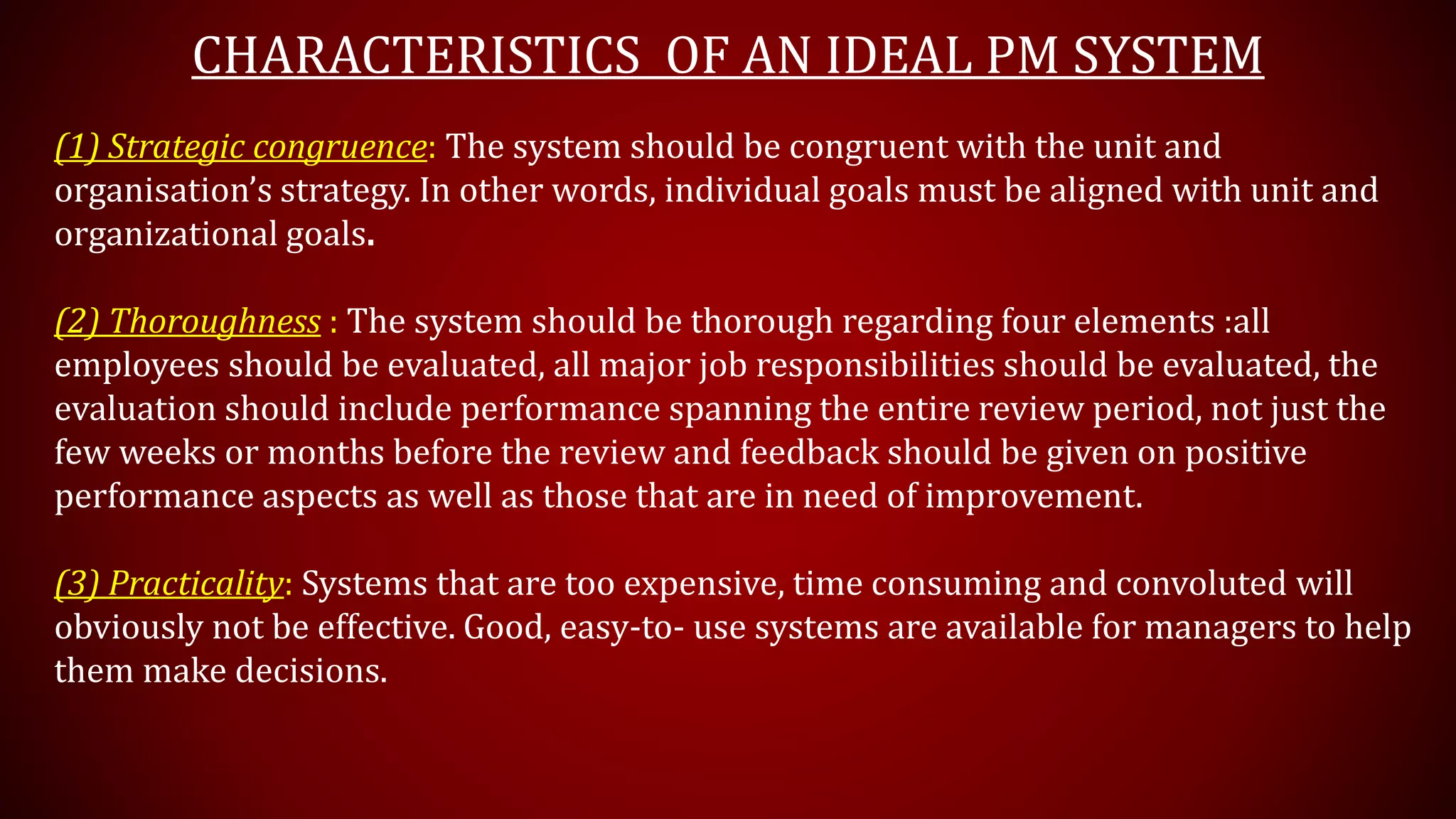 CHARACTERISTICS OF AN IDEAL PM SYSTEM
(1) Strategic congruence: The system should be congruent with the unit and
organisation’s strategy. In other words, individual goals must be aligned with unit and
organizational goals.
(2) Thoroughness : The system should be thorough regarding four elements :all
employees should be evaluated, all major job responsibilities should be evaluated, the
evaluation should include performance spanning the entire review period, not just the
few weeks or months before the review and feedback should be given on positive
performance aspects as well as those that are in need of improvement.
(3) Practicality: Systems that are too expensive, time consuming and convoluted will
obviously not be effective. Good, easy-to- use systems are available for managers to help
them make decisions.
 