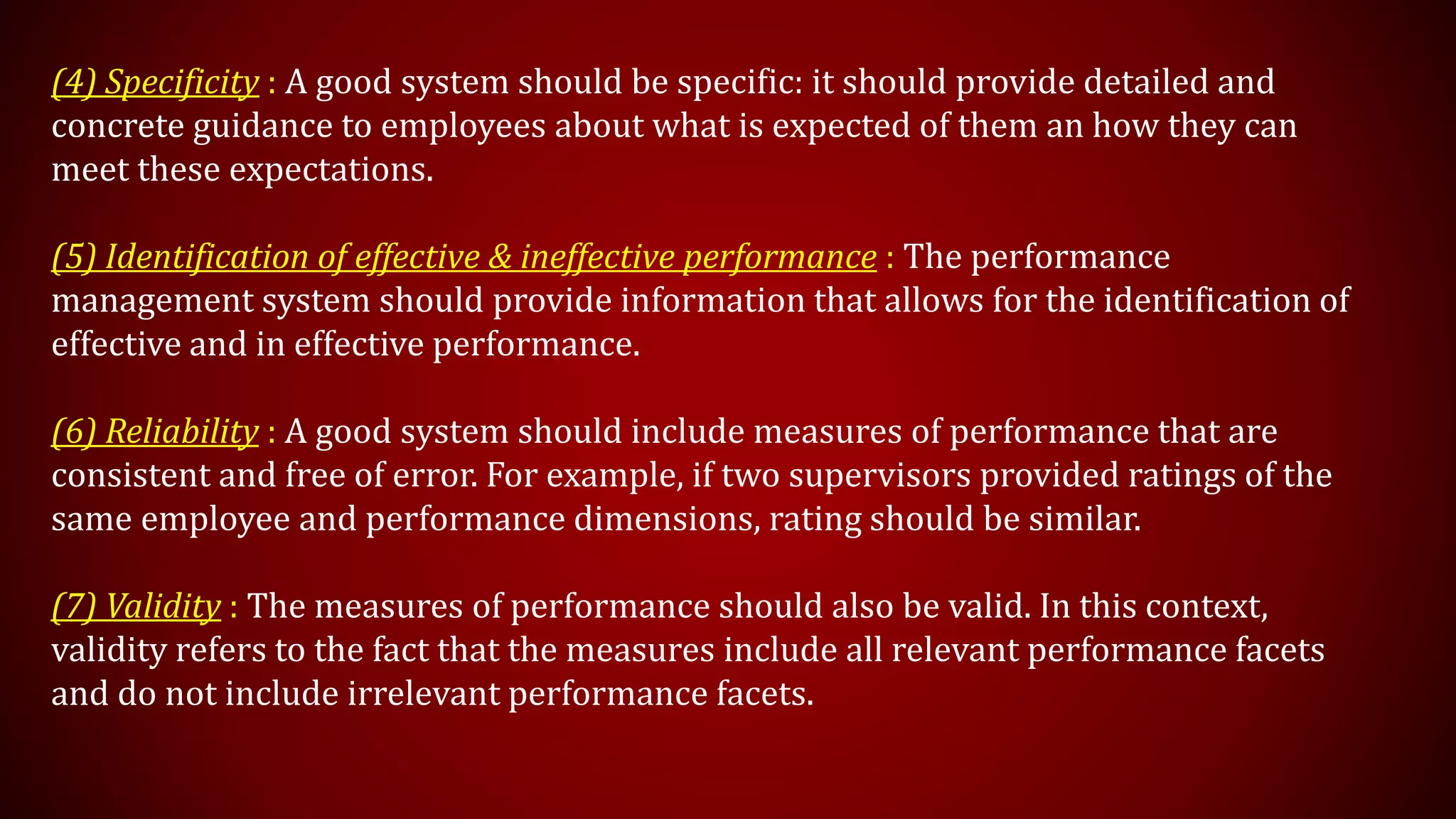 (4) Specificity : A good system should be specific: it should provide detailed and
concrete guidance to employees about what is expected of them an how they can
meet these expectations.
(5) Identification of effective & ineffective performance : The performance
management system should provide information that allows for the identification of
effective and in effective performance.
(6) Reliability : A good system should include measures of performance that are
consistent and free of error. For example, if two supervisors provided ratings of the
same employee and performance dimensions, rating should be similar.
(7) Validity : The measures of performance should also be valid. In this context,
validity refers to the fact that the measures include all relevant performance facets
and do not include irrelevant performance facets.
 
