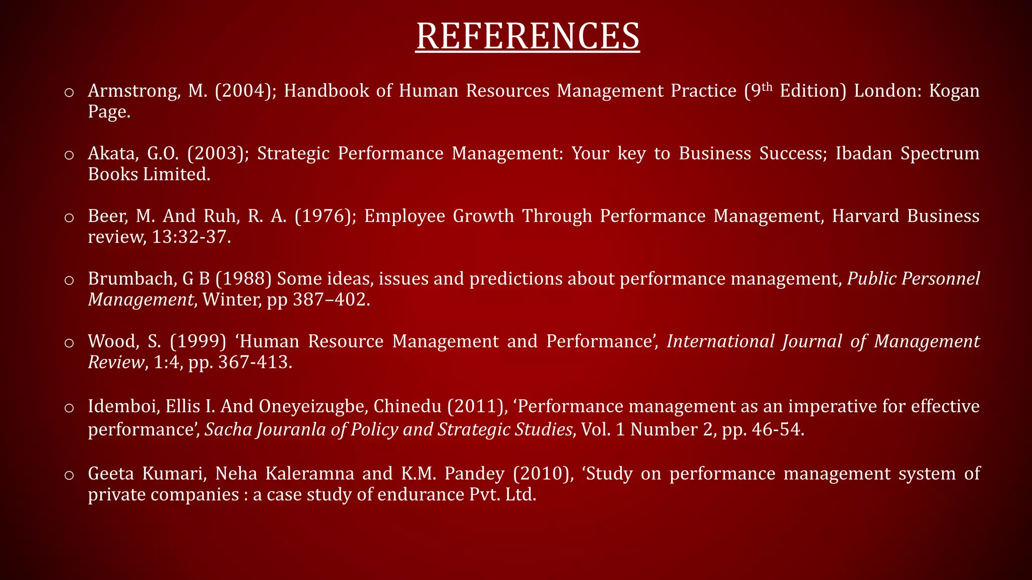 REFERENCES
o Armstrong, M. (2004); Handbook of Human Resources Management Practice (9th Edition) London: Kogan
Page.
o Akata, G.O. (2003); Strategic Performance Management: Your key to Business Success; Ibadan Spectrum
Books Limited.
o Beer, M. And Ruh, R. A. (1976); Employee Growth Through Performance Management, Harvard Business
review, 13:32-37.
o Brumbach, G B (1988) Some ideas, issues and predictions about performance management, Public Personnel
Management, Winter, pp 387–402.
o Wood, S. (1999) ‘Human Resource Management and Performance’, International Journal of Management
Review, 1:4, pp. 367-413.
o Idemboi, Ellis I. And Oneyeizugbe, Chinedu (2011), ‘Performance management as an imperative for effective
performance’, Sacha Jouranla of Policy and Strategic Studies, Vol. 1 Number 2, pp. 46-54.
o Geeta Kumari, Neha Kaleramna and K.M. Pandey (2010), ‘Study on performance management system of
private companies : a case study of endurance Pvt. Ltd.
 