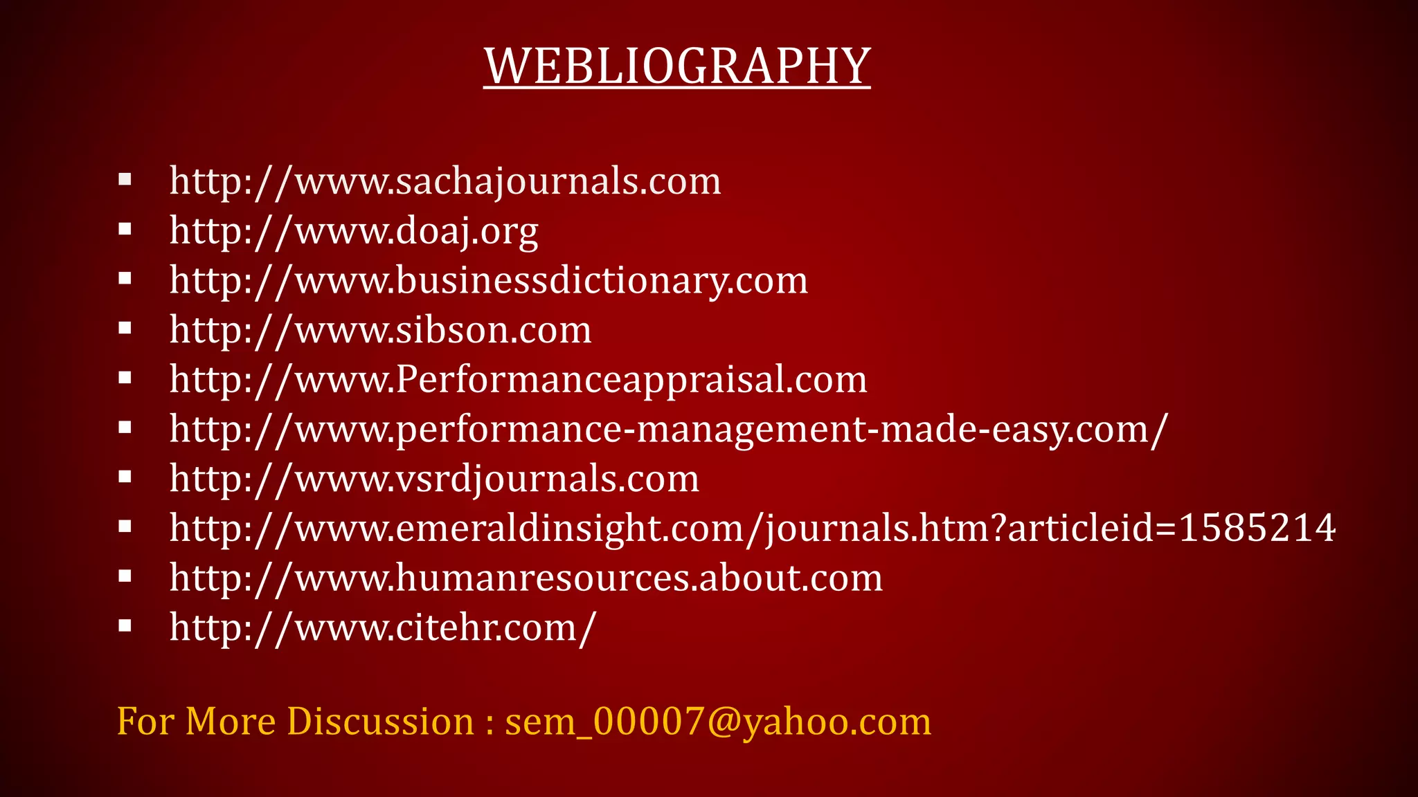 WEBLIOGRAPHY
 http://www.sachajournals.com
 http://www.doaj.org
 http://www.businessdictionary.com
 http://www.sibson.com
 http://www.Performanceappraisal.com
 http://www.performance-management-made-easy.com/
 http://www.vsrdjournals.com
 http://www.emeraldinsight.com/journals.htm?articleid=1585214
 http://www.humanresources.about.com
 http://www.citehr.com/
For More Discussion : sem_00007@yahoo.com
 