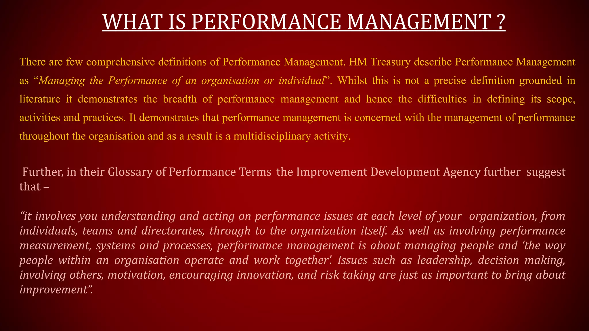 WHAT IS PERFORMANCE MANAGEMENT ?
There are few comprehensive definitions of Performance Management. HM Treasury describe Performance Management
as “Managing the Performance of an organisation or individual”. Whilst this is not a precise definition grounded in
literature it demonstrates the breadth of performance management and hence the difficulties in defining its scope,
activities and practices. It demonstrates that performance management is concerned with the management of performance
throughout the organisation and as a result is a multidisciplinary activity.
Further, in their Glossary of Performance Terms the Improvement Development Agency further suggest
that –
“it involves you understanding and acting on performance issues at each level of your organization, from
individuals, teams and directorates, through to the organization itself. As well as involving performance
measurement, systems and processes, performance management is about managing people and ‘the way
people within an organisation operate and work together’. Issues such as leadership, decision making,
involving others, motivation, encouraging innovation, and risk taking are just as important to bring about
improvement”.
 