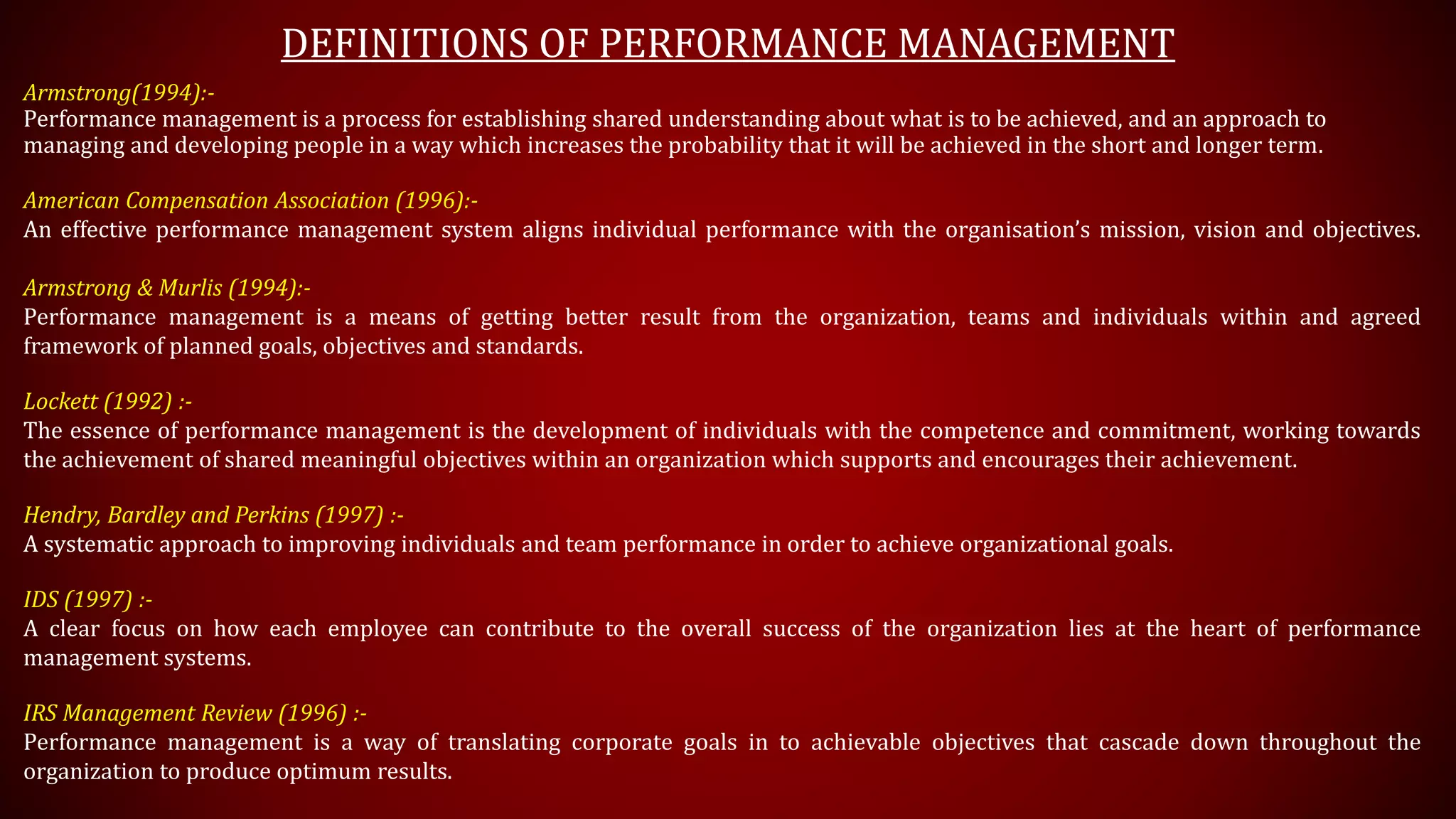 DEFINITIONS OF PERFORMANCE MANAGEMENT
Armstrong(1994):-
Performance management is a process for establishing shared understanding about what is to be achieved, and an approach to
managing and developing people in a way which increases the probability that it will be achieved in the short and longer term.
American Compensation Association (1996):-
An effective performance management system aligns individual performance with the organisation’s mission, vision and objectives.
Armstrong & Murlis (1994):-
Performance management is a means of getting better result from the organization, teams and individuals within and agreed
framework of planned goals, objectives and standards.
Lockett (1992) :-
The essence of performance management is the development of individuals with the competence and commitment, working towards
the achievement of shared meaningful objectives within an organization which supports and encourages their achievement.
Hendry, Bardley and Perkins (1997) :-
A systematic approach to improving individuals and team performance in order to achieve organizational goals.
IDS (1997) :-
A clear focus on how each employee can contribute to the overall success of the organization lies at the heart of performance
management systems.
IRS Management Review (1996) :-
Performance management is a way of translating corporate goals in to achievable objectives that cascade down throughout the
organization to produce optimum results.
 
