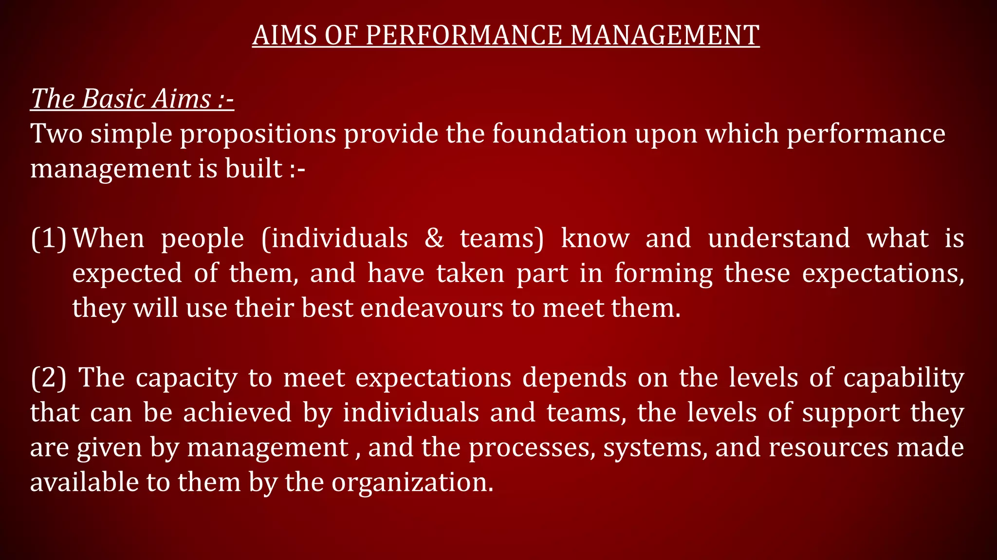AIMS OF PERFORMANCE MANAGEMENT
The Basic Aims :-
Two simple propositions provide the foundation upon which performance
management is built :-
(1)When people (individuals & teams) know and understand what is
expected of them, and have taken part in forming these expectations,
they will use their best endeavours to meet them.
(2) The capacity to meet expectations depends on the levels of capability
that can be achieved by individuals and teams, the levels of support they
are given by management , and the processes, systems, and resources made
available to them by the organization.
 