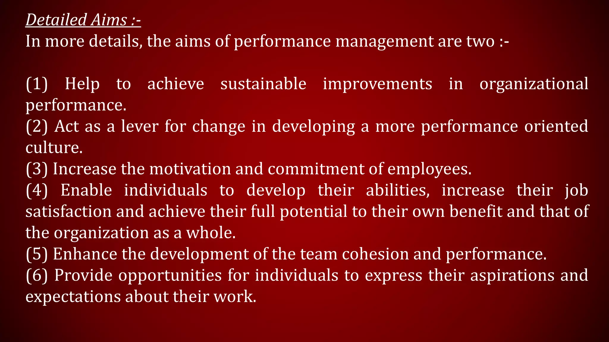 Detailed Aims :-
In more details, the aims of performance management are two :-
(1) Help to achieve sustainable improvements in organizational
performance.
(2) Act as a lever for change in developing a more performance oriented
culture.
(3) Increase the motivation and commitment of employees.
(4) Enable individuals to develop their abilities, increase their job
satisfaction and achieve their full potential to their own benefit and that of
the organization as a whole.
(5) Enhance the development of the team cohesion and performance.
(6) Provide opportunities for individuals to express their aspirations and
expectations about their work.
 