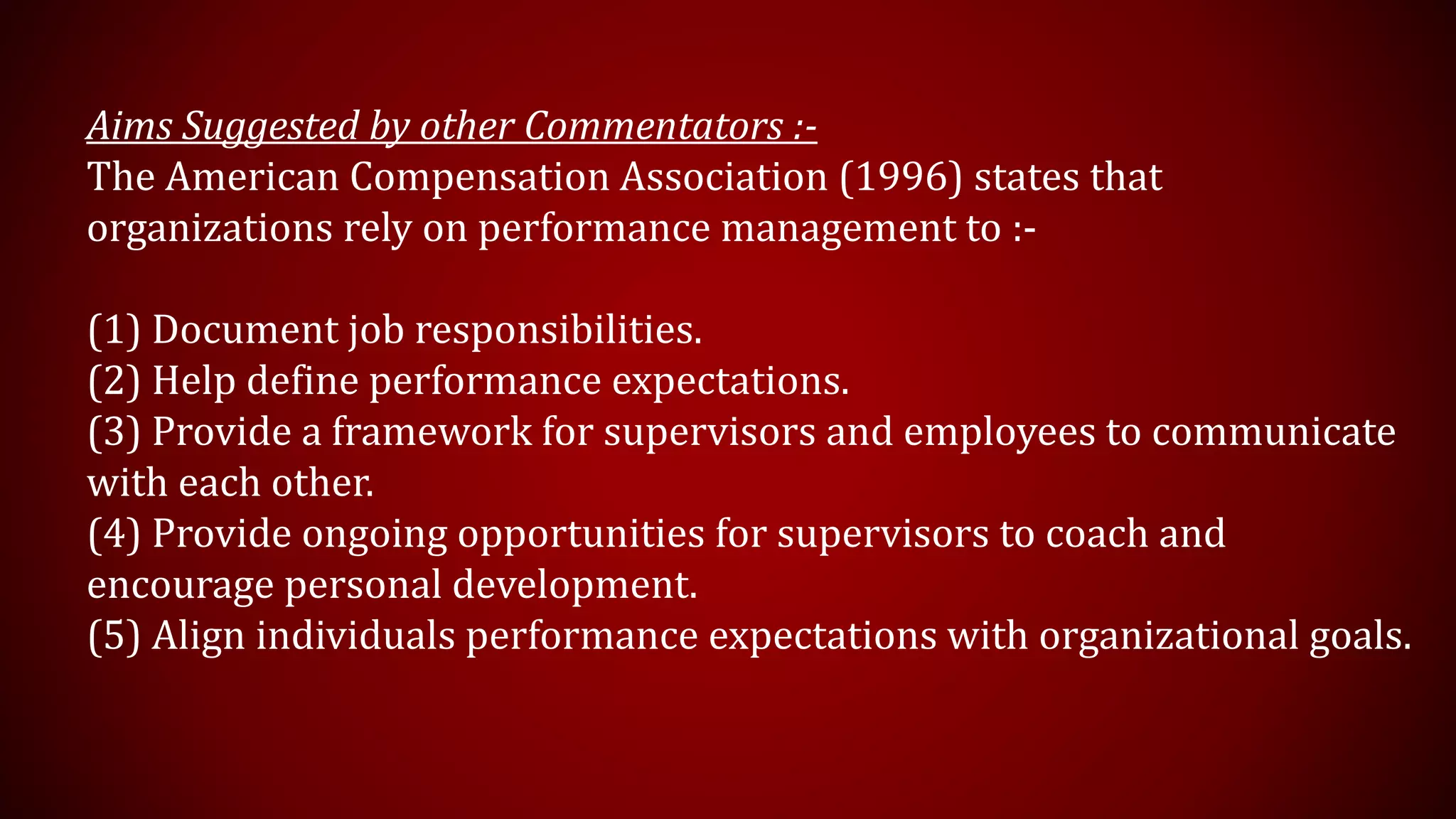 Aims Suggested by other Commentators :-
The American Compensation Association (1996) states that
organizations rely on performance management to :-
(1) Document job responsibilities.
(2) Help define performance expectations.
(3) Provide a framework for supervisors and employees to communicate
with each other.
(4) Provide ongoing opportunities for supervisors to coach and
encourage personal development.
(5) Align individuals performance expectations with organizational goals.
 