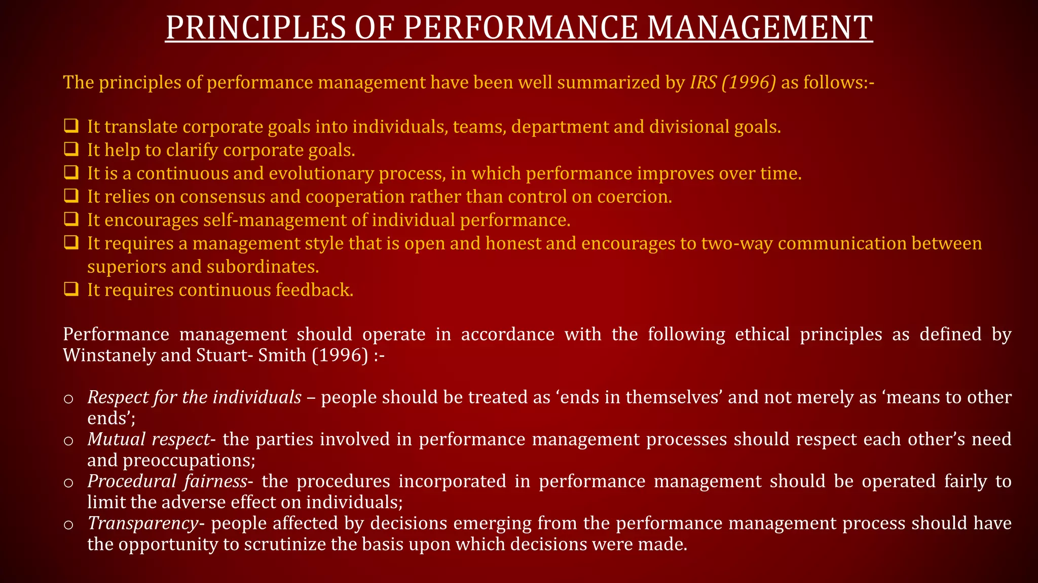 PRINCIPLES OF PERFORMANCE MANAGEMENT
The principles of performance management have been well summarized by IRS (1996) as follows:-
 It translate corporate goals into individuals, teams, department and divisional goals.
 It help to clarify corporate goals.
 It is a continuous and evolutionary process, in which performance improves over time.
 It relies on consensus and cooperation rather than control on coercion.
 It encourages self-management of individual performance.
 It requires a management style that is open and honest and encourages to two-way communication between
superiors and subordinates.
 It requires continuous feedback.
Performance management should operate in accordance with the following ethical principles as defined by
Winstanely and Stuart- Smith (1996) :-
o Respect for the individuals – people should be treated as ‘ends in themselves’ and not merely as ‘means to other
ends’;
o Mutual respect- the parties involved in performance management processes should respect each other’s need
and preoccupations;
o Procedural fairness- the procedures incorporated in performance management should be operated fairly to
limit the adverse effect on individuals;
o Transparency- people affected by decisions emerging from the performance management process should have
the opportunity to scrutinize the basis upon which decisions were made.
 