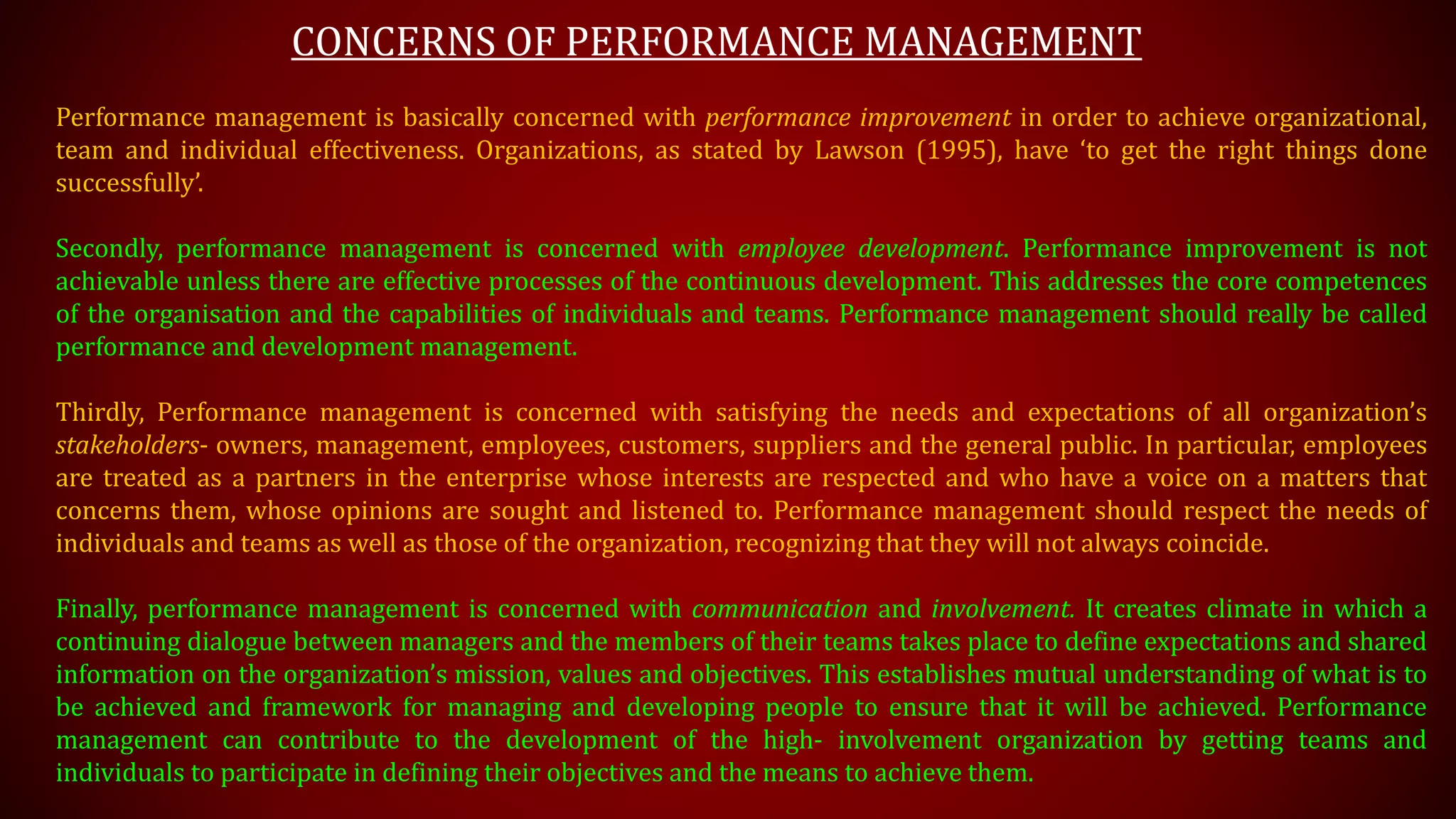 CONCERNS OF PERFORMANCE MANAGEMENT
Performance management is basically concerned with performance improvement in order to achieve organizational,
team and individual effectiveness. Organizations, as stated by Lawson (1995), have ‘to get the right things done
successfully’.
Secondly, performance management is concerned with employee development. Performance improvement is not
achievable unless there are effective processes of the continuous development. This addresses the core competences
of the organisation and the capabilities of individuals and teams. Performance management should really be called
performance and development management.
Thirdly, Performance management is concerned with satisfying the needs and expectations of all organization’s
stakeholders- owners, management, employees, customers, suppliers and the general public. In particular, employees
are treated as a partners in the enterprise whose interests are respected and who have a voice on a matters that
concerns them, whose opinions are sought and listened to. Performance management should respect the needs of
individuals and teams as well as those of the organization, recognizing that they will not always coincide.
Finally, performance management is concerned with communication and involvement. It creates climate in which a
continuing dialogue between managers and the members of their teams takes place to define expectations and shared
information on the organization’s mission, values and objectives. This establishes mutual understanding of what is to
be achieved and framework for managing and developing people to ensure that it will be achieved. Performance
management can contribute to the development of the high- involvement organization by getting teams and
individuals to participate in defining their objectives and the means to achieve them.
 
