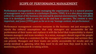 SCOPE OF PERFORMANCE MANAGEMENT
Performance management is about managing the organization. It is a natural process
of management, not a system or a technique (Fowler, 1990). It is a also about managing
within the context of the business (its internal & external environment). This will affect
how it is developed, what is sets out to do and how it operates. The context is very
important, and Jones (1995) goes as far as to say ‘manage context, not performance’.
Performance management concerns everyone in the business- not just managers. It
rejects the cultural assumptions that only managers are accountable for the
performance of their teams and replaces it with the belief that responsibility is shared
between managers and team members. In a sense, managers should regard the people
who report to them as a customers for the managerial contribution and services they
can provide. Managers and their teams are jointly accountable for results and are
jointly involved in agreeing what they need to do and how they need to do it, in
monitoring performance & in taking action.
 