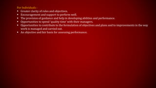 For Individuals :
 Greater clarity of roles and objectives.
 Encouragement and support to perform well.
 The provision of guidance and help in developing abilities and performance.
 Opportunities to spend ‘quality time’ with their managers.
 Opportunities to contribute to the formulation of objectives and plans and to improvements in the way
work is managed and carried out.
 An objective and fair basis for assessing performance.
 