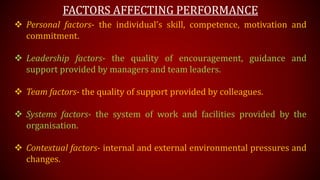 FACTORS AFFECTING PERFORMANCE
 Personal factors- the individual’s skill, competence, motivation and
commitment.
 Leadership factors- the quality of encouragement, guidance and
support provided by managers and team leaders.
 Team factors- the quality of support provided by colleagues.
 Systems factors- the system of work and facilities provided by the
organisation.
 Contextual factors- internal and external environmental pressures and
changes.
 