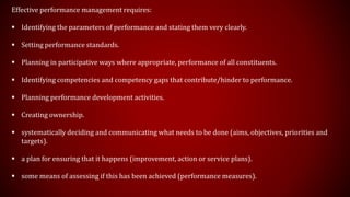 Effective performance management requires:
 Identifying the parameters of performance and stating them very clearly.
 Setting performance standards.
 Planning in participative ways where appropriate, performance of all constituents.
 Identifying competencies and competency gaps that contribute/hinder to performance.
 Planning performance development activities.
 Creating ownership.
 systematically deciding and communicating what needs to be done (aims, objectives, priorities and
targets).
 a plan for ensuring that it happens (improvement, action or service plans).
 some means of assessing if this has been achieved (performance measures).
 
