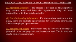 DISADVANTAGES/ DANGERS OF POORLY IMPLEMENTED PM SYSTEM
(1) Increased turnover : If the process is not seen as fair, employees
may become upset and leave the organization. They can leave
physically or with draw psychologically.
(2) Use of misleading information : If a standardized system is not in
place, there are multiple opportunities for fabricating information
about an employee’s performance.
(3) Lowered self-esteem : Self-esteem may be lowered if feedback is
provided in an inappropriate and inaccurate way. This in turn can
create employee resentment.
 