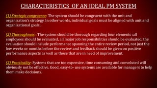 CHARACTERISTICS OF AN IDEAL PM SYSTEM
(1) Strategic congruence: The system should be congruent with the unit and
organisation’s strategy. In other words, individual goals must be aligned with unit and
organizational goals.
(2) Thoroughness : The system should be thorough regarding four elements :all
employees should be evaluated, all major job responsibilities should be evaluated, the
evaluation should include performance spanning the entire review period, not just the
few weeks or months before the review and feedback should be given on positive
performance aspects as well as those that are in need of improvement.
(3) Practicality: Systems that are too expensive, time consuming and convoluted will
obviously not be effective. Good, easy-to- use systems are available for managers to help
them make decisions.
 