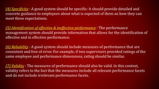 (4) Specificity : A good system should be specific: it should provide detailed and
concrete guidance to employees about what is expected of them an how they can
meet these expectations.
(5) Identification of effective & ineffective performance : The performance
management system should provide information that allows for the identification of
effective and in effective performance.
(6) Reliability : A good system should include measures of performance that are
consistent and free of error. For example, if two supervisors provided ratings of the
same employee and performance dimensions, rating should be similar.
(7) Validity : The measures of performance should also be valid. In this context,
validity refers to the fact that the measures include all relevant performance facets
and do not include irrelevant performance facets.
 