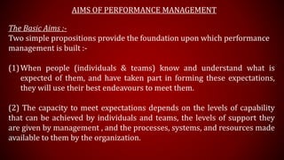 AIMS OF PERFORMANCE MANAGEMENT
The Basic Aims :-
Two simple propositions provide the foundation upon which performance
management is built :-
(1)When people (individuals & teams) know and understand what is
expected of them, and have taken part in forming these expectations,
they will use their best endeavours to meet them.
(2) The capacity to meet expectations depends on the levels of capability
that can be achieved by individuals and teams, the levels of support they
are given by management , and the processes, systems, and resources made
available to them by the organization.
 