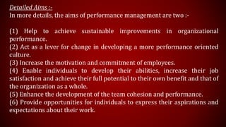 Detailed Aims :-
In more details, the aims of performance management are two :-
(1) Help to achieve sustainable improvements in organizational
performance.
(2) Act as a lever for change in developing a more performance oriented
culture.
(3) Increase the motivation and commitment of employees.
(4) Enable individuals to develop their abilities, increase their job
satisfaction and achieve their full potential to their own benefit and that of
the organization as a whole.
(5) Enhance the development of the team cohesion and performance.
(6) Provide opportunities for individuals to express their aspirations and
expectations about their work.
 