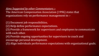 Aims Suggested by other Commentators :-
The American Compensation Association (1996) states that
organizations rely on performance management to :-
(1) Document job responsibilities.
(2) Help define performance expectations.
(3) Provide a framework for supervisors and employees to communicate
with each other.
(4) Provide ongoing opportunities for supervisors to coach and
encourage personal development.
(5) Align individuals performance expectations with organizational goals.
 