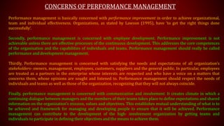 CONCERNS OF PERFORMANCE MANAGEMENT
Performance management is basically concerned with performance improvement in order to achieve organizational,
team and individual effectiveness. Organizations, as stated by Lawson (1995), have ‘to get the right things done
successfully’.
Secondly, performance management is concerned with employee development. Performance improvement is not
achievable unless there are effective processes of the continuous development. This addresses the core competences
of the organisation and the capabilities of individuals and teams. Performance management should really be called
performance and development management.
Thirdly, Performance management is concerned with satisfying the needs and expectations of all organization’s
stakeholders- owners, management, employees, customers, suppliers and the general public. In particular, employees
are treated as a partners in the enterprise whose interests are respected and who have a voice on a matters that
concerns them, whose opinions are sought and listened to. Performance management should respect the needs of
individuals and teams as well as those of the organization, recognizing that they will not always coincide.
Finally, performance management is concerned with communication and involvement. It creates climate in which a
continuing dialogue between managers and the members of their teams takes place to define expectations and shared
information on the organization’s mission, values and objectives. This establishes mutual understanding of what is to
be achieved and framework for managing and developing people to ensure that it will be achieved. Performance
management can contribute to the development of the high- involvement organization by getting teams and
individuals to participate in defining their objectives and the means to achieve them.
 