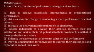 Detailed Aims :-
In more details, the aims of performance management are two :-
(1) Help to achieve sustainable improvements in organizational
performance.
(2) Act as a lever for change in developing a more performance oriented
culture.
(3) Increase the motivation and commitment of employees.
(4) Enable individuals to develop their abilities, increase their job
satisfaction and achieve their full potential to their own benefit and that of
the organization as a whole.
(5) Enhance the development of the team cohesion and performance.
(6) Provide opportunities for individuals to express their aspirations and
expectations about their work.
 