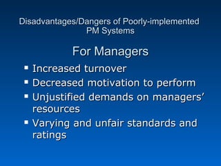 Disadvantages/Dangers ooff PPoooorrllyy--iimmpplleemmeenntteedd 
PPMM SSyysstteemmss 
FFoorr MMaannaaggeerrss 
 IInnccrreeaasseedd ttuurrnnoovveerr 
 DDeeccrreeaasseedd mmoottiivvaattiioonn ttoo ppeerrffoorrmm 
 UUnnjjuussttiiffiieedd ddeemmaannddss oonn mmaannaaggeerrss’’ 
rreessoouurrcceess 
 VVaarryyiinngg aanndd uunnffaaiirr ssttaannddaarrddss aanndd 
rraattiinnggss 
 