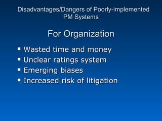 DDiissaaddvvaannttaaggeess//DDaannggeerrss ooff PPoooorrllyy--iimmpplleemmeenntteedd 
PPMM SSyysstteemmss 
FFoorr OOrrggaanniizzaattiioonn 
 WWaasstteedd ttiimmee aanndd mmoonneeyy 
 UUnncclleeaarr rraattiinnggss ssyysstteemm 
 EEmmeerrggiinngg bbiiaasseess 
 IInnccrreeaasseedd rriisskk ooff lliittiiggaattiioonn 
 