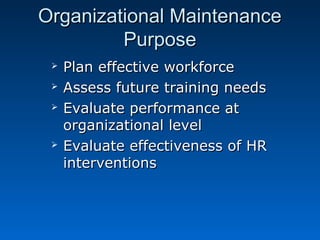 OOrrggaanniizzaattiioonnaall MMaaiinntteennaannccee 
PPuurrppoossee 
 PPllaann eeffffeeccttiivvee wwoorrkkffoorrccee 
 AAsssseessss ffuuttuurree ttrraaiinniinngg nneeeeddss 
 EEvvaalluuaattee ppeerrffoorrmmaannccee aatt 
oorrggaanniizzaattiioonnaall lleevveell 
 EEvvaalluuaattee eeffffeeccttiivveenneessss ooff HHRR 
iinntteerrvveennttiioonnss 
 